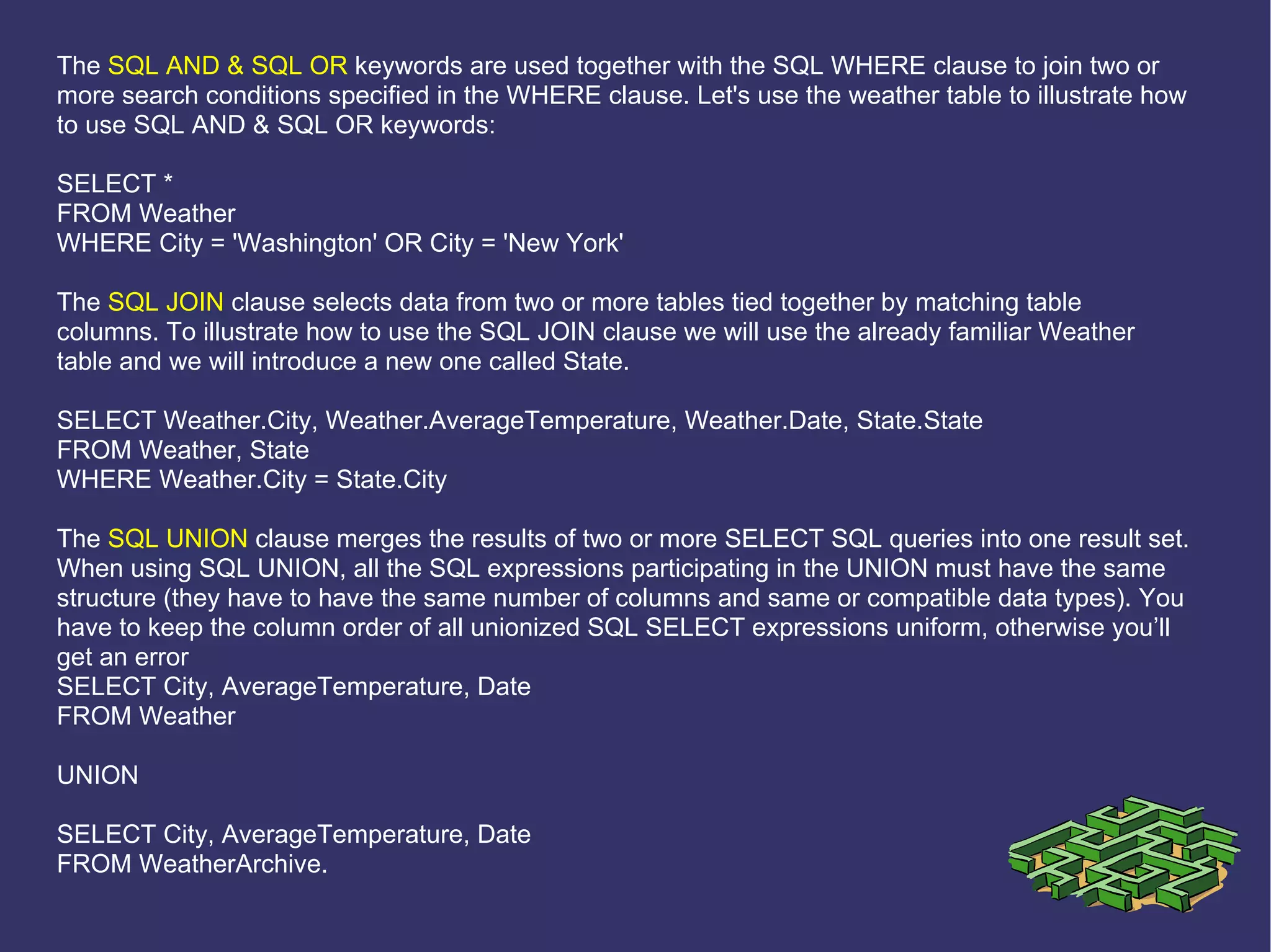 The  SQL AND & SQL OR  keywords are used together with the SQL WHERE clause to join two or more search conditions specified in the WHERE clause. Let's use the weather table to illustrate how to use SQL AND & SQL OR keywords: SELECT * FROM Weather WHERE City = 'Washington' OR City = 'New York' The  SQL JOIN  clause selects data from two or more tables tied together by matching table columns. To illustrate how to use the SQL JOIN clause we will use the already familiar Weather table and we will introduce a new one called State. SELECT Weather.City, Weather.AverageTemperature, Weather.Date, State.State FROM Weather, State WHERE Weather.City = State.City The  SQL UNION  clause merges the results of two or more SELECT SQL queries into one result set. When using SQL UNION, all the SQL expressions participating in the UNION must have the same structure (they have to have the same number of columns and same or compatible data types). You have to keep the column order of all unionized SQL SELECT expressions uniform, otherwise you’ll get an error SELECT City, AverageTemperature, Date FROM Weather UNION SELECT City, AverageTemperature, Date FROM WeatherArchive. 