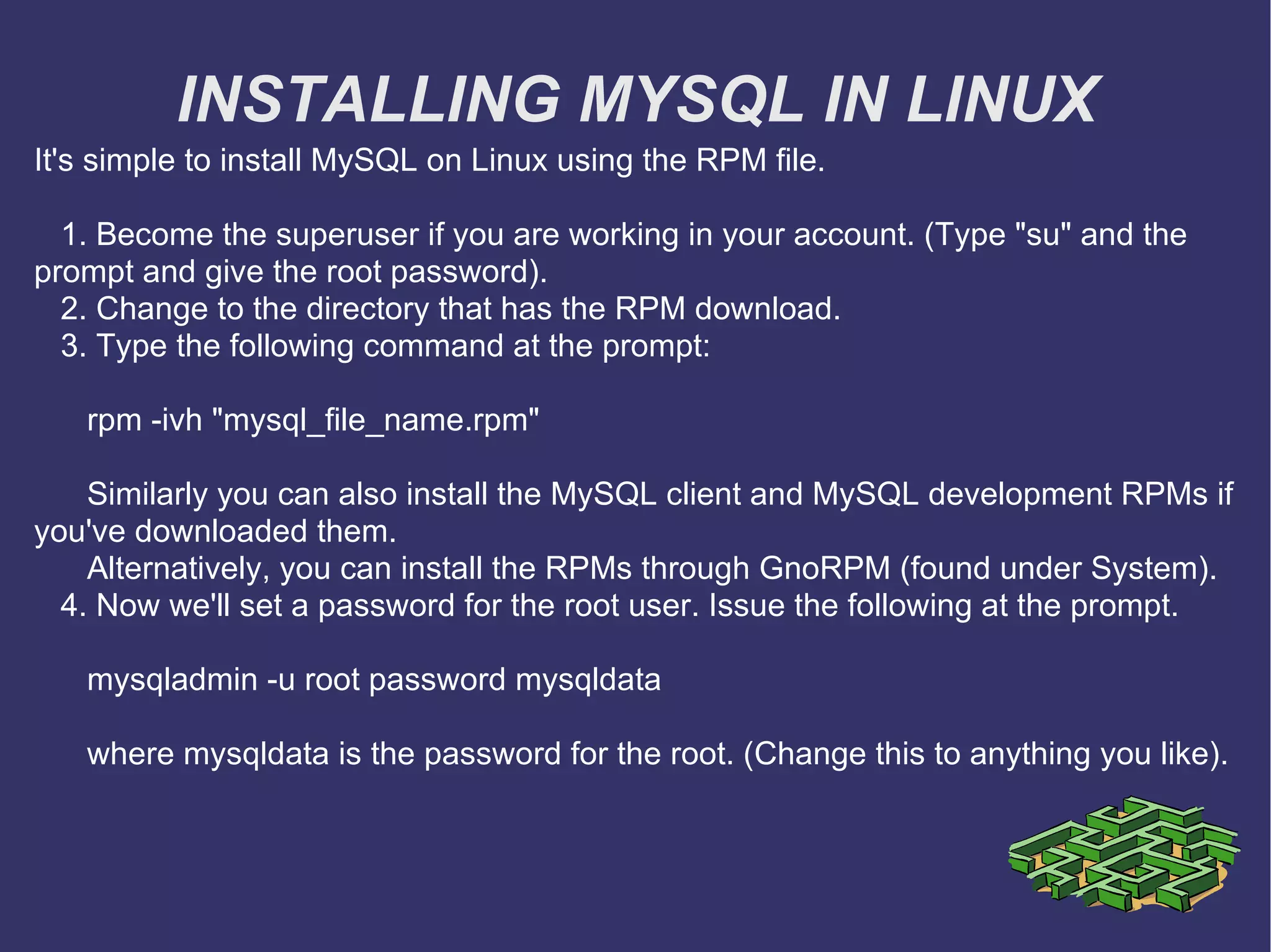 INSTALLING MYSQL IN LINUX It's simple to install MySQL on Linux using the RPM file. 1. Become the superuser if you are working in your account. (Type &quot;su&quot; and the prompt and give the root password). 2. Change to the directory that has the RPM download. 3. Type the following command at the prompt: rpm -ivh &quot;mysql_file_name.rpm&quot; Similarly you can also install the MySQL client and MySQL development RPMs if you've downloaded them. Alternatively, you can install the RPMs through GnoRPM (found under System). 4. Now we'll set a password for the root user. Issue the following at the prompt. mysqladmin -u root password mysqldata where mysqldata is the password for the root. (Change this to anything you like).  