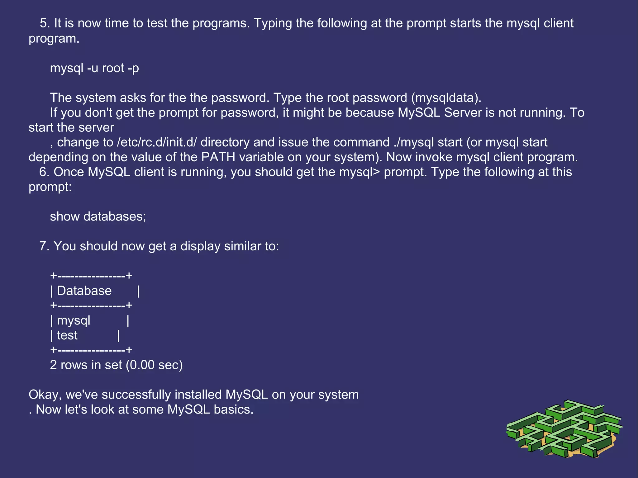 5. It is now time to test the programs. Typing the following at the prompt starts the mysql client program. mysql -u root -p The system asks for the the password. Type the root password (mysqldata). If you don't get the prompt for password, it might be because MySQL Server is not running. To start the server , change to /etc/rc.d/init.d/ directory and issue the command ./mysql start (or mysql start depending on the value of the PATH variable on your system). Now invoke mysql client program. 6. Once MySQL client is running, you should get the mysql> prompt. Type the following at this prompt: show databases; 7. You should now get a display similar to: +----------------+ | Database  | +----------------+ | mysql  | | test  | +----------------+ 2 rows in set (0.00 sec) Okay, we've successfully installed MySQL on your system . Now let's look at some MySQL basics. 