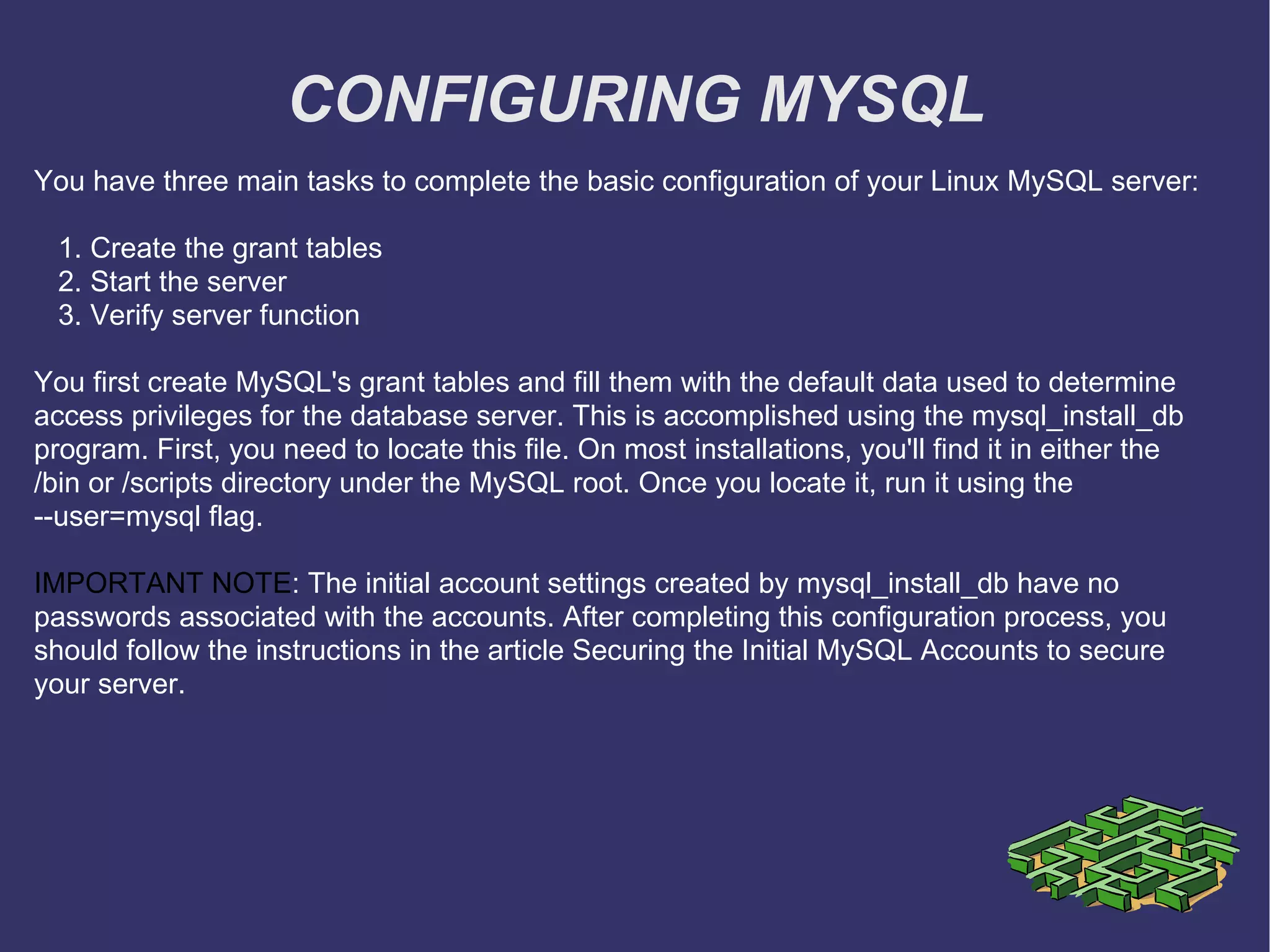 CONFIGURING MYSQL You have three main tasks to complete the basic configuration of your Linux MySQL server: 1. Create the grant tables 2. Start the server 3. Verify server function You first create MySQL's grant tables and fill them with the default data used to determine access privileges for the database server. This is accomplished using the mysql_install_db program. First, you need to locate this file. On most installations, you'll find it in either the /bin or /scripts directory under the MySQL root. Once you locate it, run it using the --user=mysql flag.  IMPORTANT NOTE : The initial account settings created by mysql_install_db have no passwords associated with the accounts. After completing this configuration process, you should follow the instructions in the article Securing the Initial MySQL Accounts to secure your server. 