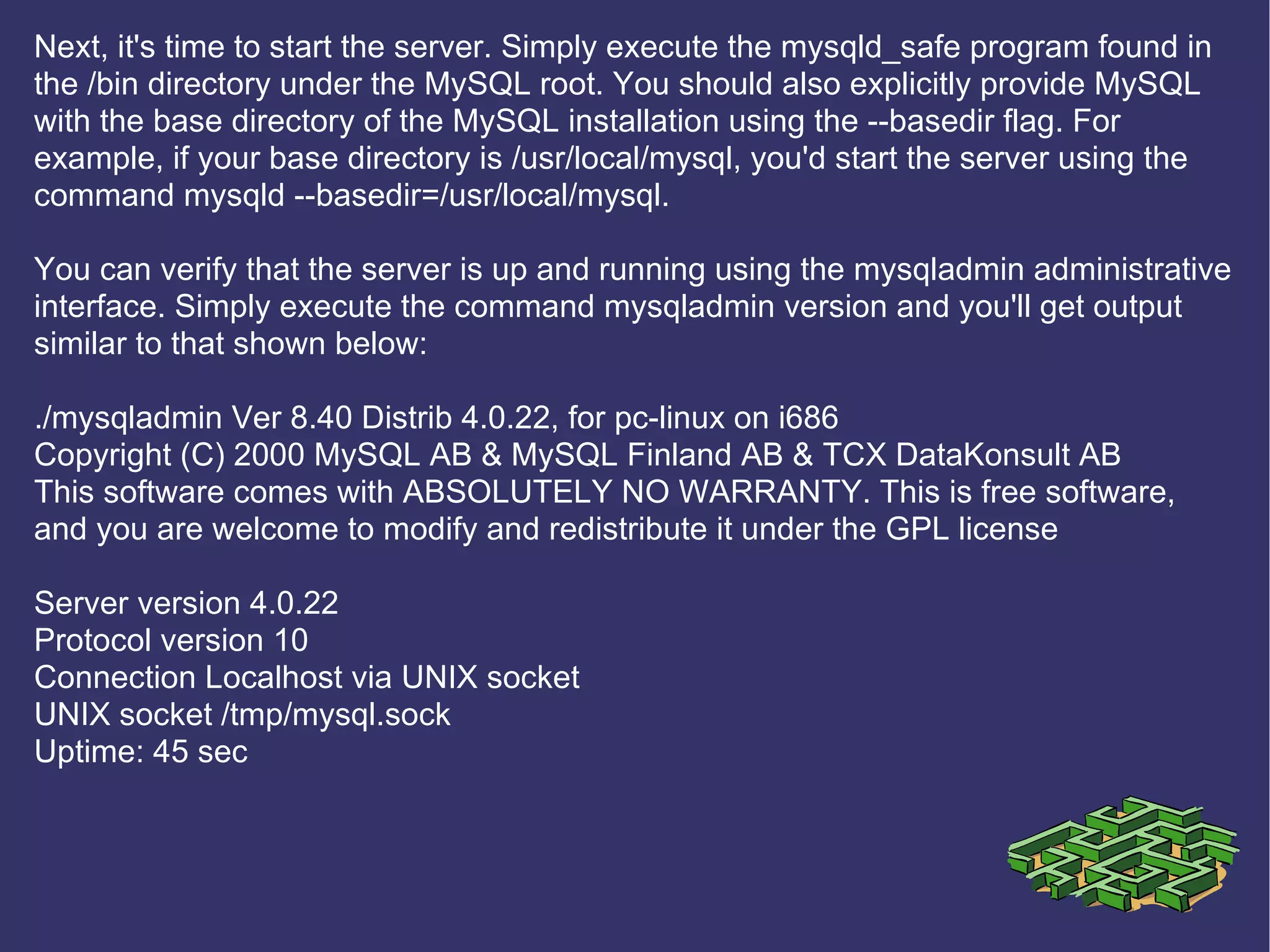 Next, it's time to start the server. Simply execute the mysqld_safe program found in the /bin directory under the MySQL root. You should also explicitly provide MySQL with the base directory of the MySQL installation using the --basedir flag. For example, if your base directory is /usr/local/mysql, you'd start the server using the command mysqld --basedir=/usr/local/mysql. You can verify that the server is up and running using the mysqladmin administrative interface. Simply execute the command mysqladmin version and you'll get output similar to that shown below: ./mysqladmin Ver 8.40 Distrib 4.0.22, for pc-linux on i686 Copyright (C) 2000 MySQL AB & MySQL Finland AB & TCX DataKonsult AB This software comes with ABSOLUTELY NO WARRANTY. This is free software, and you are welcome to modify and redistribute it under the GPL license Server version 4.0.22 Protocol version 10 Connection Localhost via UNIX socket UNIX socket /tmp/mysql.sock Uptime: 45 sec 