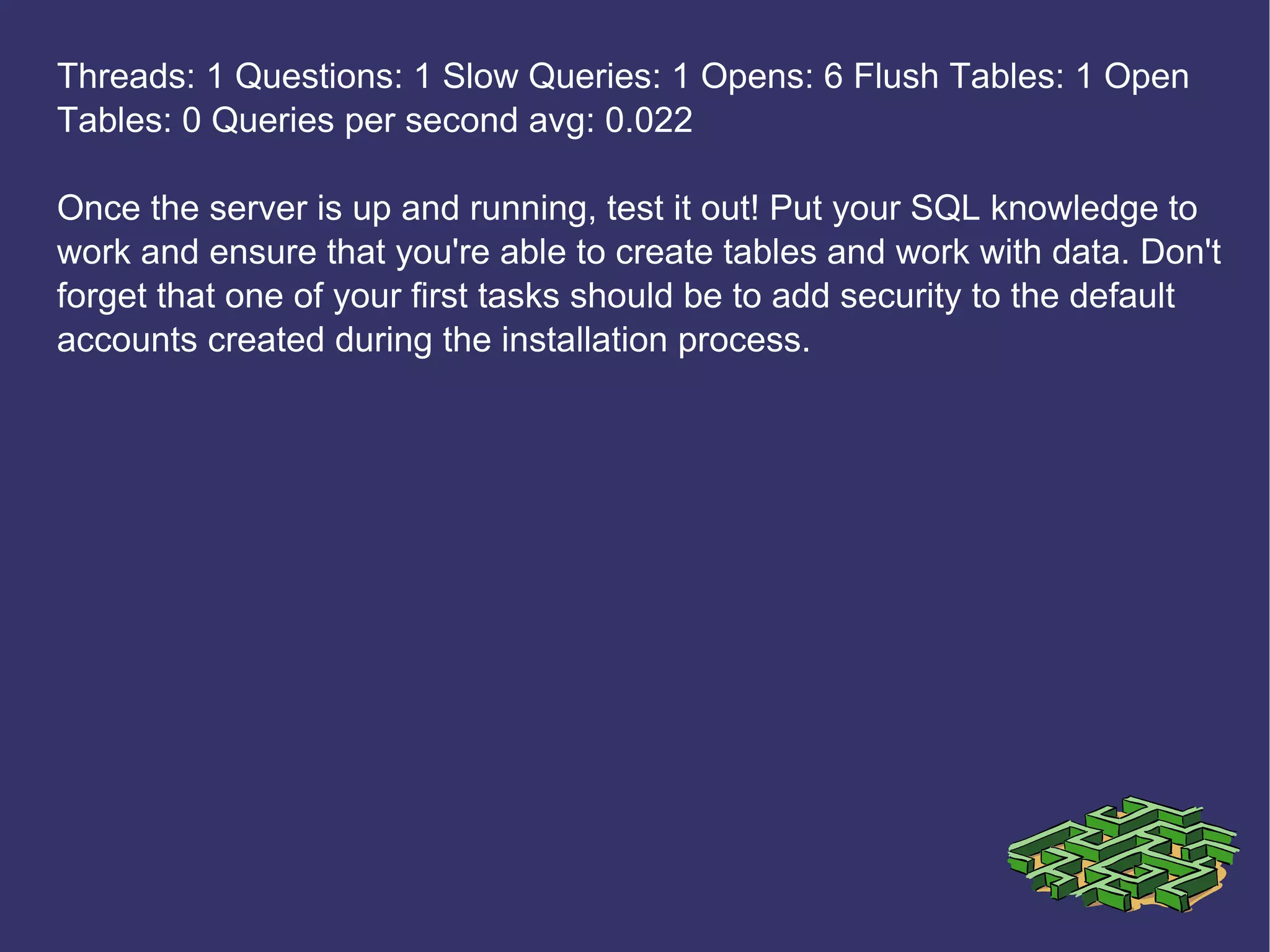 Threads: 1 Questions: 1 Slow Queries: 1 Opens: 6 Flush Tables: 1 Open Tables: 0 Queries per second avg: 0.022 Once the server is up and running, test it out! Put your SQL knowledge to work and ensure that you're able to create tables and work with data. Don't forget that one of your first tasks should be to add security to the default accounts created during the installation process. 
