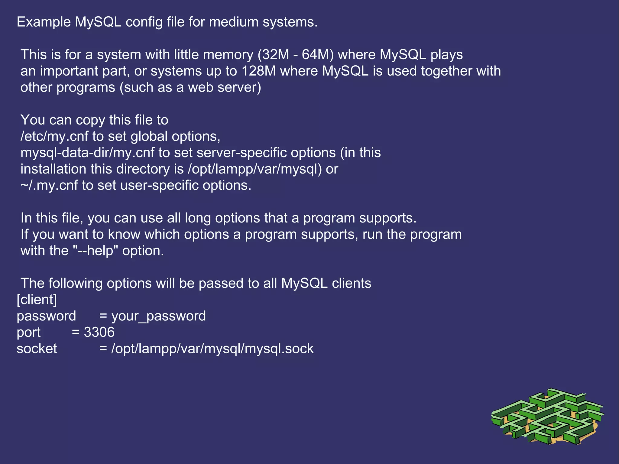 Example MySQL config file for medium systems. This is for a system with little memory (32M - 64M) where MySQL plays an important part, or systems up to 128M where MySQL is used together with other programs (such as a web server) You can copy this file to /etc/my.cnf to set global options, mysql-data-dir/my.cnf to set server-specific options (in this installation this directory is /opt/lampp/var/mysql) or ~/.my.cnf to set user-specific options. In this file, you can use all long options that a program supports. If you want to know which options a program supports, run the program with the &quot;--help&quot; option. The following options will be passed to all MySQL clients [client] password = your_password port = 3306 socket = /opt/lampp/var/mysql/mysql.sock 
