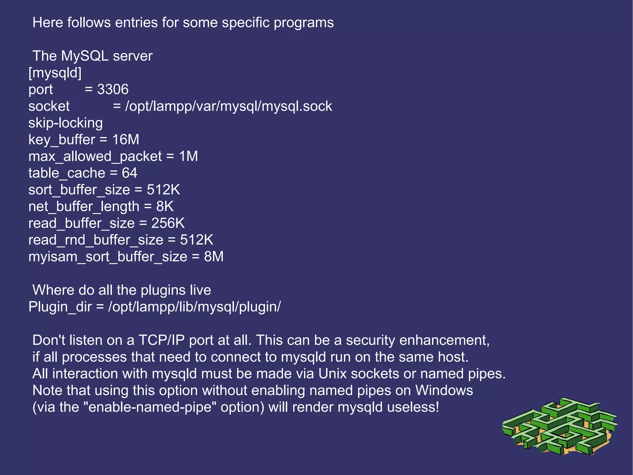 Here follows entries for some specific programs The MySQL server [mysqld] port = 3306 socket = /opt/lampp/var/mysql/mysql.sock skip-locking key_buffer = 16M max_allowed_packet = 1M table_cache = 64 sort_buffer_size = 512K net_buffer_length = 8K read_buffer_size = 256K read_rnd_buffer_size = 512K myisam_sort_buffer_size = 8M Where do all the plugins live Plugin_dir = /opt/lampp/lib/mysql/plugin/ Don't listen on a TCP/IP port at all. This can be a security enhancement, if all processes that need to connect to mysqld run on the same host. All interaction with mysqld must be made via Unix sockets or named pipes. Note that using this option without enabling named pipes on Windows (via the &quot;enable-named-pipe&quot; option) will render mysqld useless! 