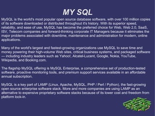 MY SQL MySQL is the world's most popular open source database software, with over 100 million copies of its software downloaded or distributed throughout it's history. With its superior speed, reliability, and ease of use, MySQL has become the preferred choice for Web, Web 2.0, SaaS, ISV, Telecom companies and forward-thinking corporate IT Managers because it eliminates the major problems associated with downtime, maintenance and administration for modern, online applications. Many of the world's largest and fastest-growing organizations use MySQL to save time and money powering their high-volume Web sites, critical business systems, and packaged software — including industry leaders such as Yahoo!, Alcatel-Lucent, Google, Nokia, YouTube, Wikipedia, and Booking.com. The flagship MySQL offering is MySQL Enterprise, a comprehensive set of production-tested software, proactive monitoring tools, and premium support services available in an affordable annual subscription. MySQL is a key part of LAMP (Linux, Apache, MySQL, PHP / Perl / Python), the fast-growing open source enterprise software stack. More and more companies are using LAMP as an alternative to expensive proprietary software stacks because of its lower cost and freedom from platform lock-in. 