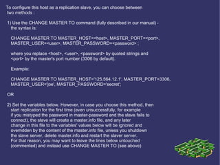 To configure this host as a replication slave, you can choose between two methods : 1) Use the CHANGE MASTER TO command (fully described in our manual) - the syntax is: CHANGE MASTER TO MASTER_HOST=<host>, MASTER_PORT=<port>, MASTER_USER=<user>, MASTER_PASSWORD=<password> ; where you replace <host>, <user>, <password> by quoted strings and <port> by the master's port number (3306 by default). Example: CHANGE MASTER TO MASTER_HOST='125.564.12.1', MASTER_PORT=3306, MASTER_USER='joe', MASTER_PASSWORD='secret'; OR 2) Set the variables below. However, in case you choose this method, then start replication for the first time (even unsuccessfully, for example if you mistyped the password in master-password and the slave fails to connect), the slave will create a master.info file, and any later change in this file to the variables' values below will be ignored and overridden by the content of the master.info file, unless you shutdown the slave server, delete master.info and restart the slaver server. For that reason, you may want to leave the lines below untouched (commented) and instead use CHANGE MASTER TO (see above) 