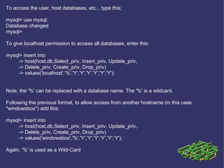 To access the user, host databases, etc... type this; mysql> use mysql; Database changed mysql> To give localhost permission to access all databases, enter this: mysql> insert into  -> host(host,db,Select_priv, Insert_priv, Update_priv,  -> Delete_priv, Create_priv, Drop_priv) -> values('localhost','%','Y','Y','Y','Y','Y','Y'); Note, the '%' can be replaced with a database name. The '%' is a wildcard. Following the previous format, to allow access from another hostname (in this case &quot;windowsbox&quot;) add this: mysql> insert into  -> host(host,db,Select_priv, Insert_priv, Update_priv,  -> Delete_priv, Create_priv, Drop_priv) -> values('windowsbox','%','Y','Y','Y','Y','Y','Y'); Again, '%' is used as a Wild-Card .  