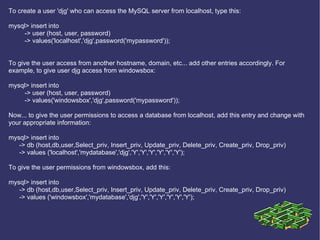 To create a user 'djg' who can access the MySQL server from localhost, type this: mysql> insert into  -> user (host, user, password) -> values('localhost','djg',password('mypassword')); To give the user access from another hostname, domain, etc... add other entries accordingly. For example, to give user djg access from windowsbox: mysql> insert into  -> user (host, user, password) -> values('windowsbox','djg',password('mypassword')); Now... to give the user permissions to access a database from localhost, add this entry and change with your appropriate information: mysql> insert into -> db (host,db,user,Select_priv, Insert_priv, Update_priv, Delete_priv, Create_priv, Drop_priv) -> values ('localhost','mydatabase','djg','Y','Y','Y','Y','Y','Y'); To give the user permissions from windowsbox, add this: mysql> insert into -> db (host,db,user,Select_priv, Insert_priv, Update_priv, Delete_priv, Create_priv, Drop_priv) -> values ('windowsbox','mydatabase','djg','Y','Y','Y','Y','Y','Y');  