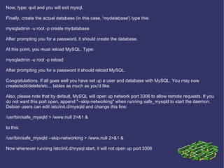 Now, type: quit and you will exit mysql. Finally, create the actual database (in this case, 'mydatabase') type this: mysqladmin -u root -p create mydatabase After prompting you for a password, it should create the database. At this point, you must reload MySQL. Type: mysqladmin -u root -p reload After prompting you for a password it should reload MySQL. Congratulations. If all goes well you have set up a user and database with MySQL. You may now create/edit/delete/etc... tables as much as you'd like. Also, please note that by default, MySQL will open up network port 3306 to allow remote requests. If you do not want this port open, append &quot;--skip-networking&quot; when running safe_mysqld to start the daemon. Debian users can edit /etc/init.d/mysqld and change this line: /usr/bin/safe_mysqld > /www.null 2>&1 & to this: /usr/bin/safe_mysqld --skip-networking > /www.null 2>&1 & Now whenever running /etc/init.d/mysql start, it will not open up port 3306  
