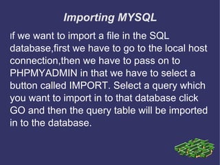 Importing MYSQL I f we want to import a file in the SQL database,first we have to go to the local host connection,then we have to pass on to PHPMYADMIN in that we have to select a button called IMPORT. Select a query which you want to import in to that database click GO and then the query table will be imported in to the database. 