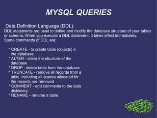 MYSQL QUERIES Data Definition Language (DDL) : DDL statements are used to define and modify the database structure of your tables or schema. When you execute a DDL statement, it takes effect immediately. Some commands of DDL are: * CREATE - to create table (objects) in the database * ALTER - alters the structure of the database * DROP - delete table from the database * TRUNCATE - remove all records from a table, including all spaces allocated for the records are removed * COMMENT - add comments to the data dictionary * RENAME - rename a table 