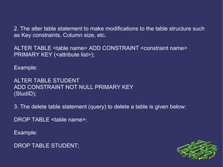 2. The alter table statement to make modifications to the table structure such as Key constraints, Column size, etc. ALTER TABLE <table name> ADD CONSTRAINT <constraint name> PRIMARY KEY (<attribute list>); Example: ALTER TABLE STUDENT ADD CONSTRAINT NOT NULL PRIMARY KEY (StudID); 3. The delete table statement (query) to delete a table is given below: DROP TABLE <table name>; Example: DROP TABLE STUDENT; 