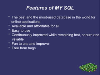 Features of MY SQL *  The best and the most-used database in the world for  online applications *  Available and affordable for all *  Easy to use *  Continuously improved while remaining fast, secure and  reliable *  Fun to use and improve *  Free from bugs 