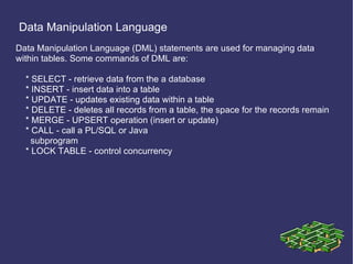 Data Manipulation Language Data Manipulation Language (DML) statements are used for managing data within tables. Some commands of DML are: * SELECT - retrieve data from the a database * INSERT - insert data into a table * UPDATE - updates existing data within a table * DELETE - deletes all records from a table, the space for the records remain * MERGE - UPSERT operation (insert or update) * CALL - call a PL/SQL or Java subprogram * LOCK TABLE - control concurrency 