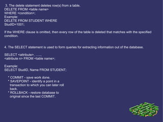 3. The delete statement deletes row(s) from a table. DELETE FROM <table name> WHERE <condition>; Example: DELETE FROM STUDENT WHERE StudID=1001; If the WHERE clause is omitted, then every row of the table is deleted that matches with the specified condition.   4. The SELECT statement is used to form queries for extracting information out of the database. SELECT <attribute>, ….., <attribute n> FROM <table name>; Example: SELECT StudID, Name FROM STUDENT; * COMMIT - save work done. * SAVEPOINT - identify a point in a transaction to which you can later roll back. * ROLLBACK - restore database to original since the last COMMIT. 