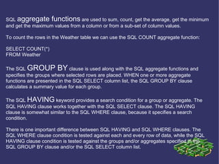SQL  aggregate functions  are used to sum, count, get the average, get the minimum and get the maximum values from a column or from a sub-set of column values. To count the rows in the Weather table we can use the SQL COUNT aggregate function: SELECT COUNT(*) FROM Weather The SQL  GROUP BY  clause is used along with the SQL aggregate functions and specifies the groups where selected rows are placed. WHEN one or more aggregate functions are presented in the SQL SELECT column list, the SQL GROUP BY clause calculates a summary value for each group. The SQL  HAVING  keyword provides a search condition for a group or aggregate. The SQL HAVING clause works together with the SQL SELECT clause. The SQL HAVING clause is somewhat similar to the SQL WHERE clause, because it specifies a search condition. There is one important difference between SQL HAVING and SQL WHERE clauses. The SQL WHERE clause condition is tested against each and every row of data, while the SQL HAVING clause condition is tested against the groups and/or aggregates specified in the SQL GROUP BY clause and/or the SQL SELECT column list. 