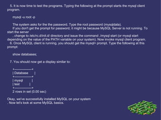 5. It is now time to test the programs. Typing the following at the prompt starts the mysql client program. mysql -u root -p The system asks for the the password. Type the root password (mysqldata). If you don't get the prompt for password, it might be because MySQL Server is not running. To start the server , change to /etc/rc.d/init.d/ directory and issue the command ./mysql start (or mysql start depending on the value of the PATH variable on your system). Now invoke mysql client program. 6. Once MySQL client is running, you should get the mysql> prompt. Type the following at this prompt: show databases; 7. You should now get a display similar to: +----------------+ | Database  | +----------------+ | mysql  | | test  | +----------------+ 2 rows in set (0.00 sec) Okay, we've successfully installed MySQL on your system . Now let's look at some MySQL basics. 