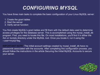 CONFIGURING MYSQL You have three main tasks to complete the basic configuration of your Linux MySQL server: 1. Create the grant tables 2. Start the server 3. Verify server function You first create MySQL's grant tables and fill them with the default data used to determine access privileges for the database server. This is accomplished using the mysql_install_db program. First, you need to locate this file. On most installations, you'll find it in either the /bin or /scripts directory under the MySQL root. Once you locate it, run it using the --user=mysql flag.  IMPORTANT NOTE : The initial account settings created by mysql_install_db have no passwords associated with the accounts. After completing this configuration process, you should follow the instructions in the article Securing the Initial MySQL Accounts to secure your server. 
