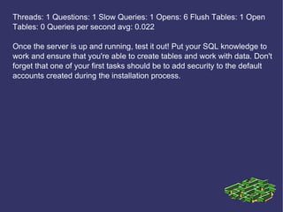 Threads: 1 Questions: 1 Slow Queries: 1 Opens: 6 Flush Tables: 1 Open Tables: 0 Queries per second avg: 0.022 Once the server is up and running, test it out! Put your SQL knowledge to work and ensure that you're able to create tables and work with data. Don't forget that one of your first tasks should be to add security to the default accounts created during the installation process. 