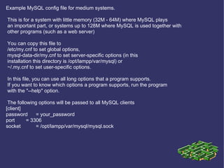 Example MySQL config file for medium systems. This is for a system with little memory (32M - 64M) where MySQL plays an important part, or systems up to 128M where MySQL is used together with other programs (such as a web server) You can copy this file to /etc/my.cnf to set global options, mysql-data-dir/my.cnf to set server-specific options (in this installation this directory is /opt/lampp/var/mysql) or ~/.my.cnf to set user-specific options. In this file, you can use all long options that a program supports. If you want to know which options a program supports, run the program with the &quot;--help&quot; option. The following options will be passed to all MySQL clients [client] password = your_password port = 3306 socket = /opt/lampp/var/mysql/mysql.sock 