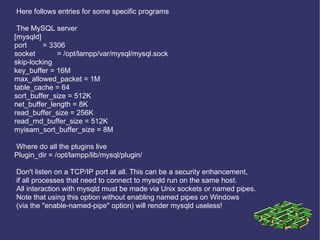 Here follows entries for some specific programs The MySQL server [mysqld] port = 3306 socket = /opt/lampp/var/mysql/mysql.sock skip-locking key_buffer = 16M max_allowed_packet = 1M table_cache = 64 sort_buffer_size = 512K net_buffer_length = 8K read_buffer_size = 256K read_rnd_buffer_size = 512K myisam_sort_buffer_size = 8M Where do all the plugins live Plugin_dir = /opt/lampp/lib/mysql/plugin/ Don't listen on a TCP/IP port at all. This can be a security enhancement, if all processes that need to connect to mysqld run on the same host. All interaction with mysqld must be made via Unix sockets or named pipes. Note that using this option without enabling named pipes on Windows (via the &quot;enable-named-pipe&quot; option) will render mysqld useless! 