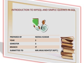 INTRODUCTION TO MYSQL AND SIMPLE QUERIES IN SQL
PREPARED BY NEERAJ KUMAR
YEAR 2
SEMESTER 3
BRANCH IT
SUBMITTED TO MR.VIKAS ROHIT(IT DEPT.)
 