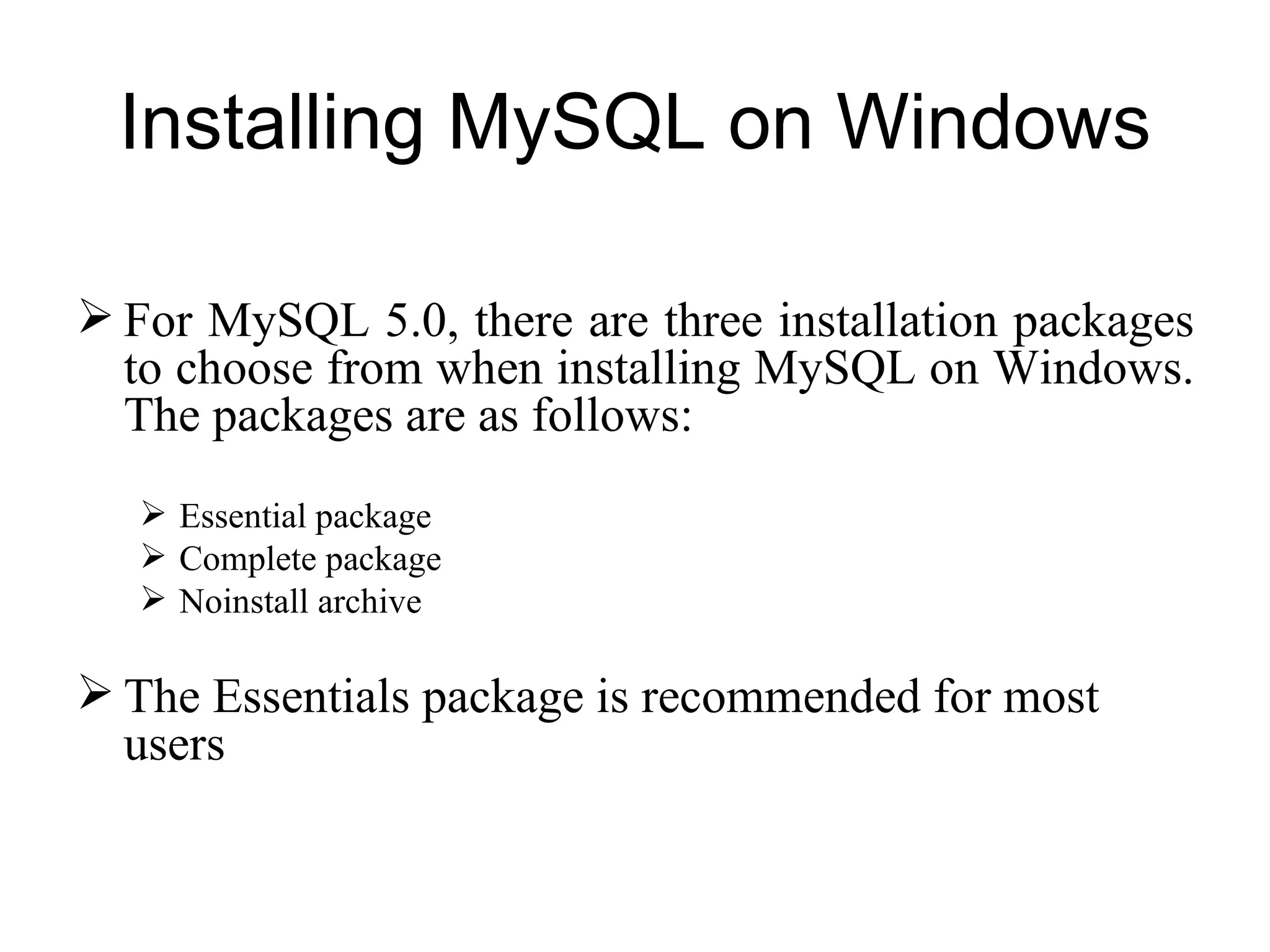 For MySQL 5.0, there are three installation packages to choose from when installing MySQL on Windows. The packages are as follows: Essential package Complete package Noinstall archive The Essentials package is recommended for most users Installing MySQL on Windows 