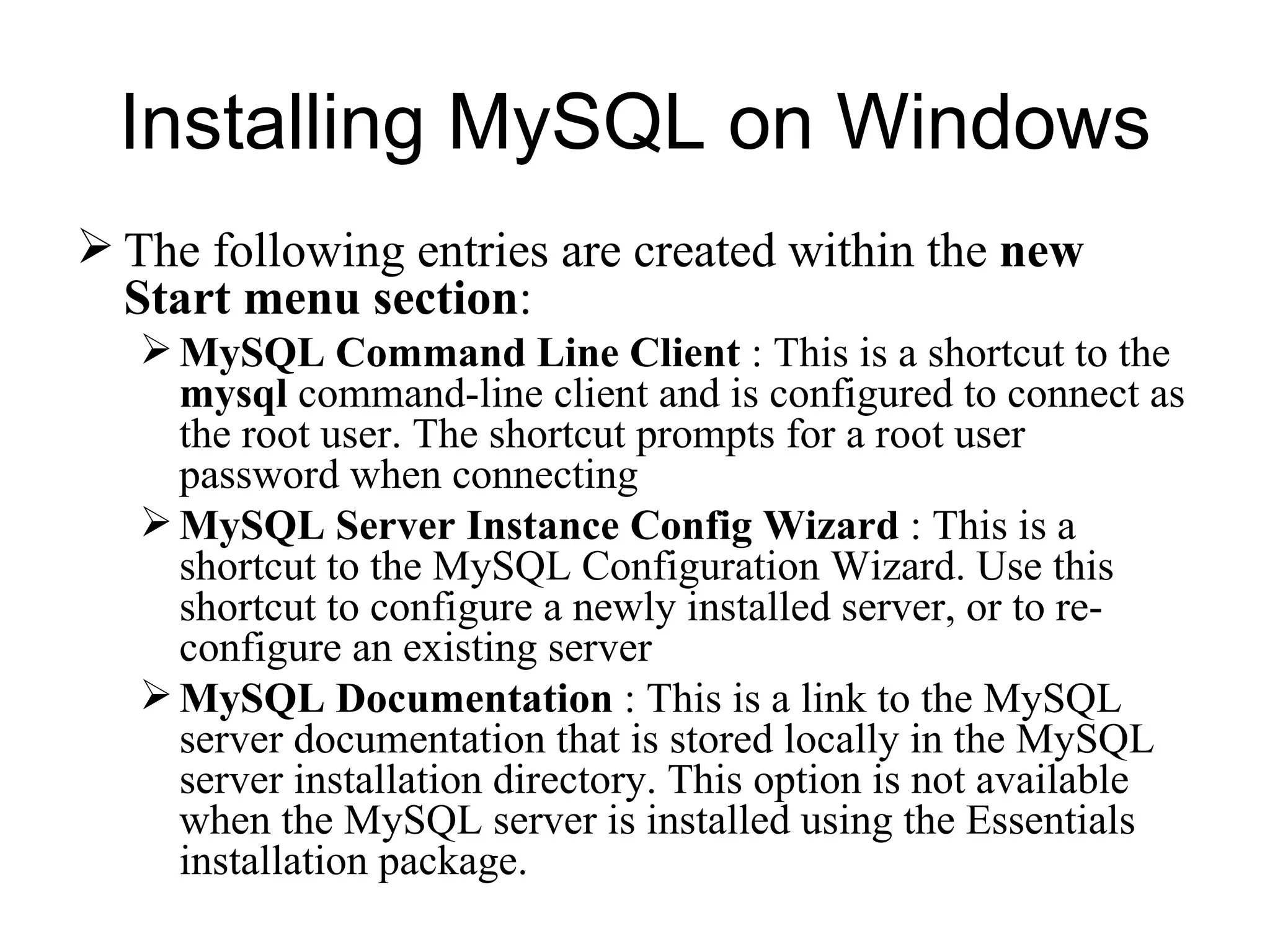 The following entries are created within the  new Start menu section :  MySQL Command Line Client  : This is a shortcut to the  mysql  command-line client and is configured to connect as the root user. The shortcut prompts for a root user password when connecting MySQL Server Instance Config Wizard  : This is a shortcut to the MySQL Configuration Wizard. Use this shortcut to configure a newly installed server, or to re-configure an existing server MySQL Documentation  : This is a link to the MySQL server documentation that is stored locally in the MySQL server installation directory. This option is not available when the MySQL server is installed using the Essentials installation package. Installing MySQL on Windows 