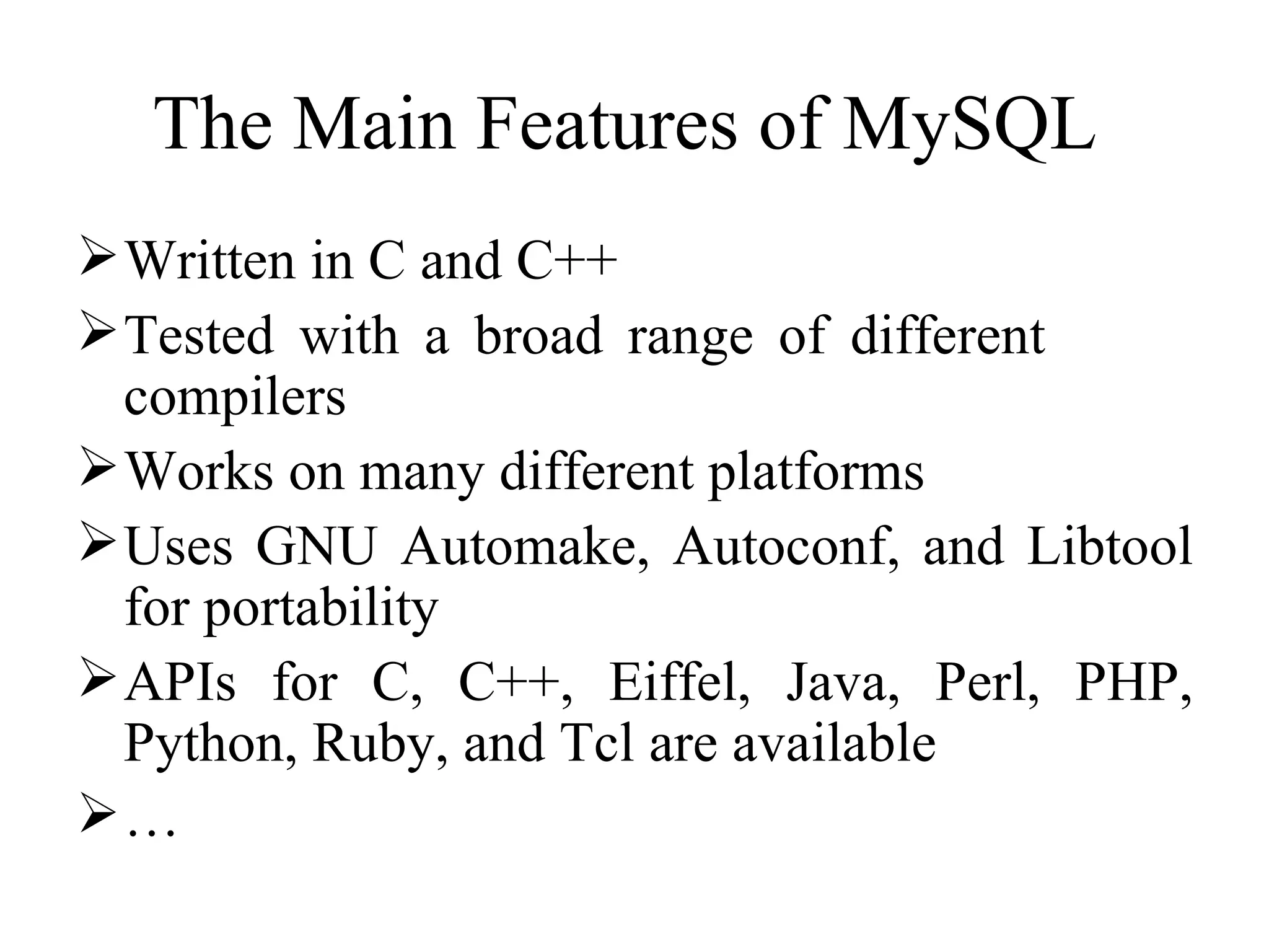 The Main Features of MySQL  Written in C and C++ Tested with a broad range of different  compilers Works on many different platforms Uses GNU Automake, Autoconf, and Libtool for portability APIs for C, C++, Eiffel, Java, Perl, PHP, Python, Ruby, and Tcl are available … 