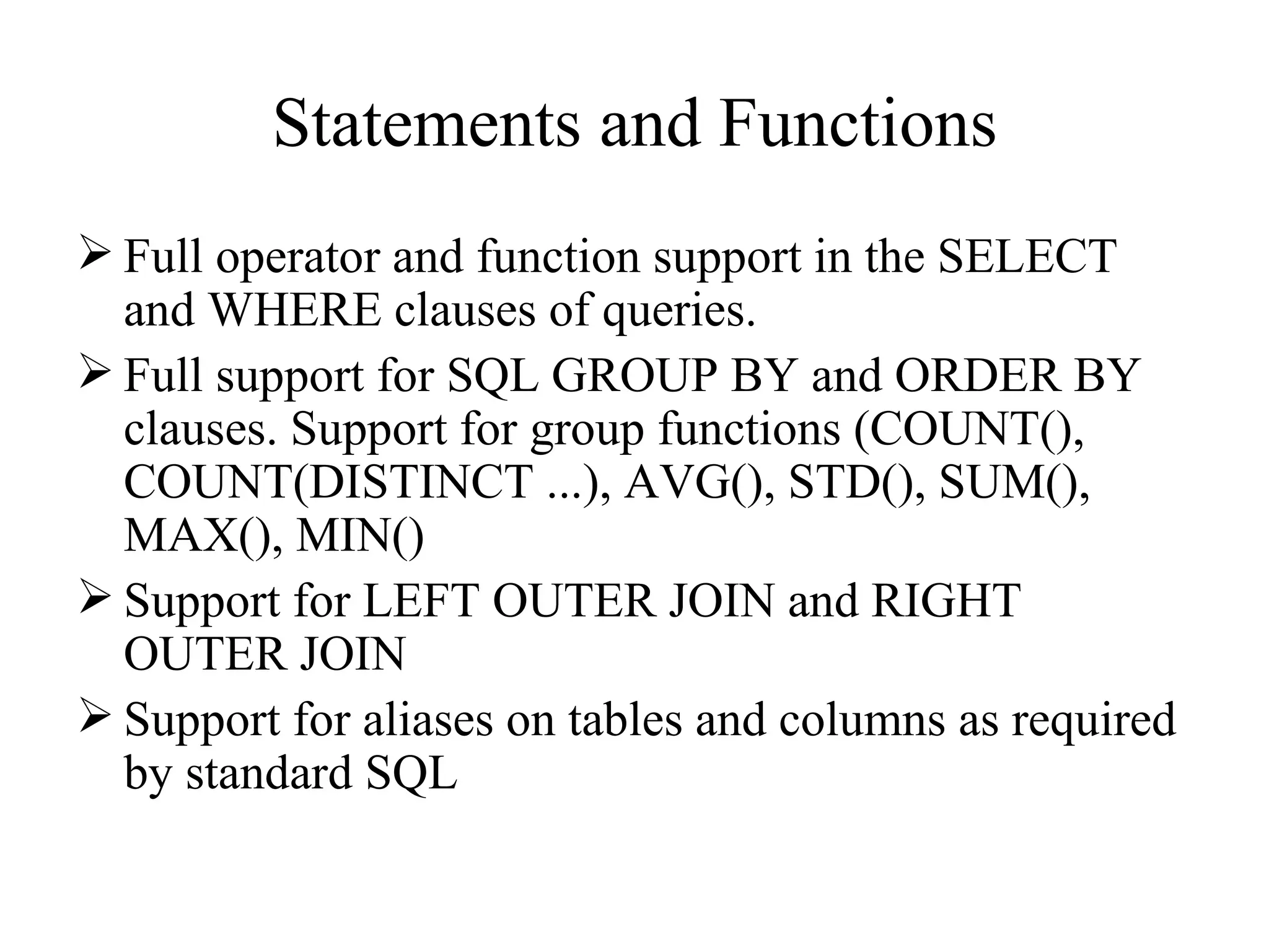Statements and Functions Full operator and function support in the SELECT and WHERE clauses of queries.  Full support for SQL GROUP BY and ORDER BY clauses. Support for group functions (COUNT(), COUNT(DISTINCT ...), AVG(), STD(), SUM(), MAX(), MIN() Support for LEFT OUTER JOIN and RIGHT OUTER JOIN  Support for aliases on tables and columns as required by standard SQL  