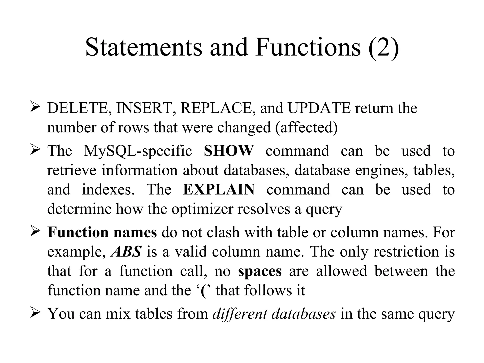 Statements and Functions (2) DELETE, INSERT, REPLACE, and UPDATE return the number of rows that were changed (affected) The MySQL-specific  SHOW  command can be used to retrieve information about databases, database engines, tables, and indexes. The  EXPLAIN  command can be used to determine how the optimizer resolves a query  Function names  do not clash with table or column names. For example,  ABS  is a valid column name. The only restriction is that for a function call, no  spaces  are allowed between the function name and the ‘ ( ’ that follows it  You can mix tables from  different databases  in the same query  