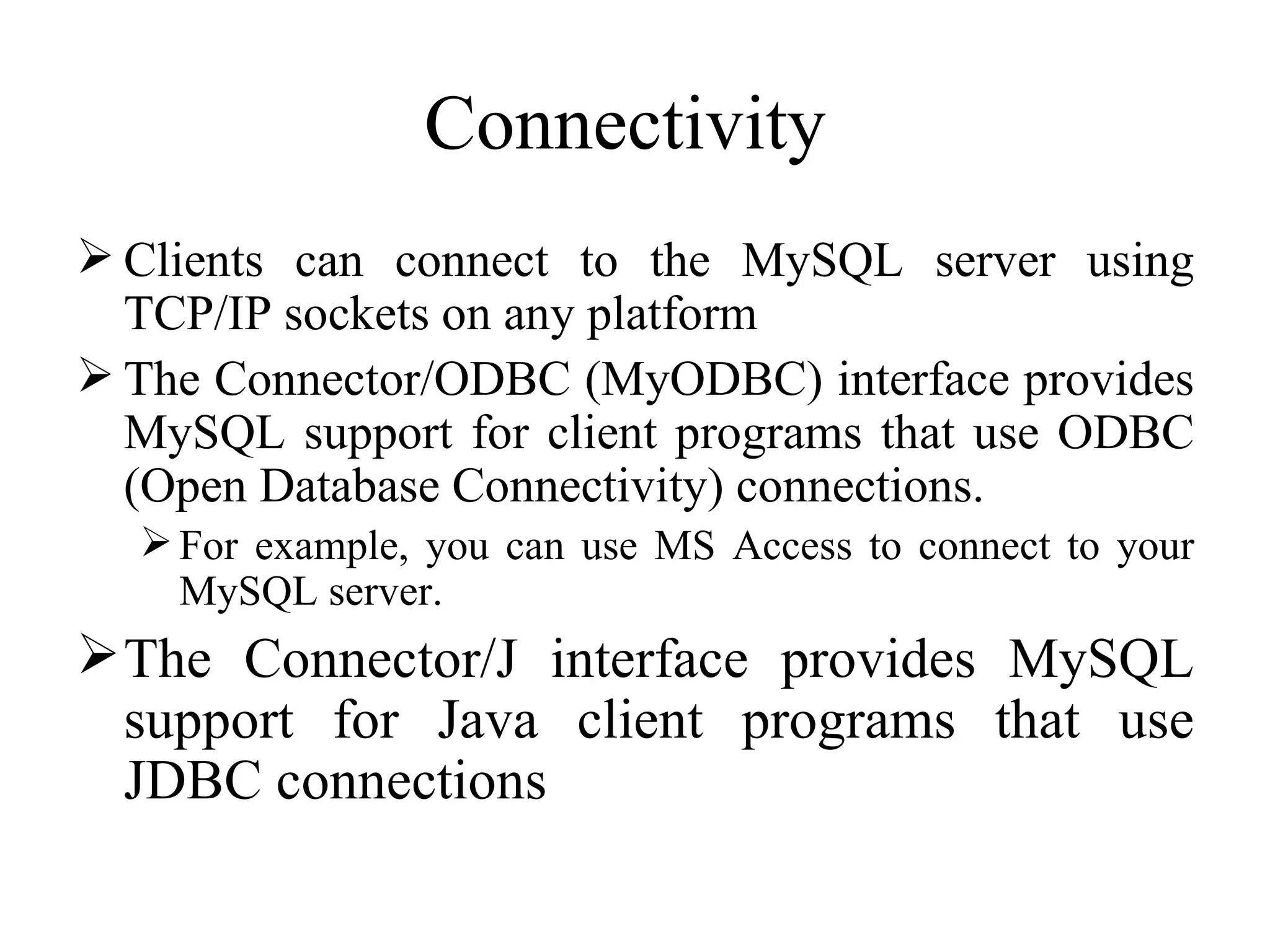 Connectivity  Clients can connect to the MySQL server using TCP/IP sockets on any platform  The Connector/ODBC (MyODBC) interface provides MySQL support for client programs that use ODBC (Open Database Connectivity) connections.  For example, you can use MS Access to connect to your MySQL server. The Connector/J interface provides MySQL support for Java client programs that use JDBC connections  