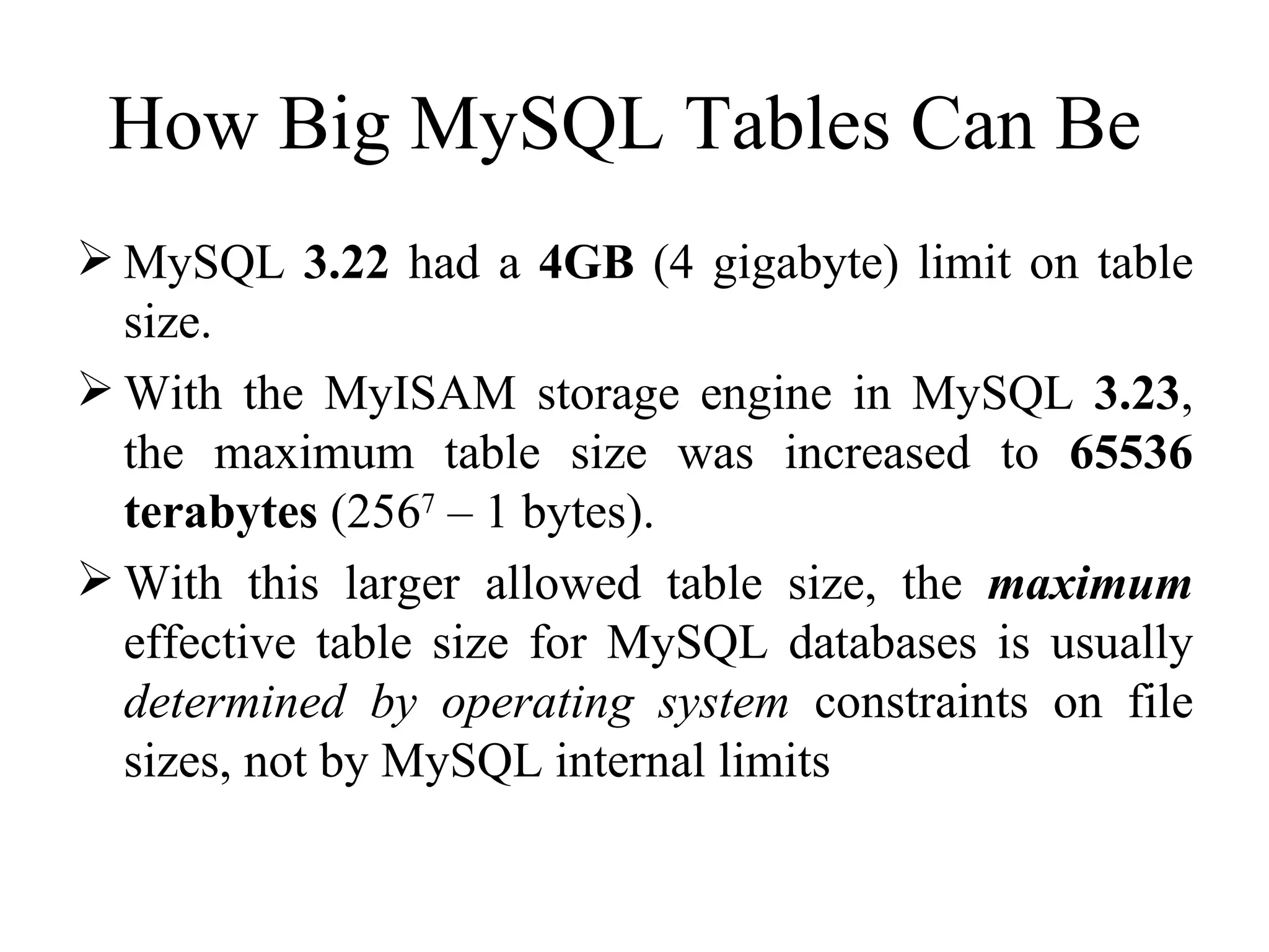 How Big MySQL Tables Can Be  MySQL  3.22  had a  4GB  (4 gigabyte) limit on table size.  With the MyISAM storage engine in MySQL  3.23 , the maximum table size was increased to  65536 terabytes  (256 7  – 1 bytes).  With this larger allowed table size, the  maximum  effective table size for MySQL databases is usually  determined by operating system  constraints on file sizes, not by MySQL internal limits  