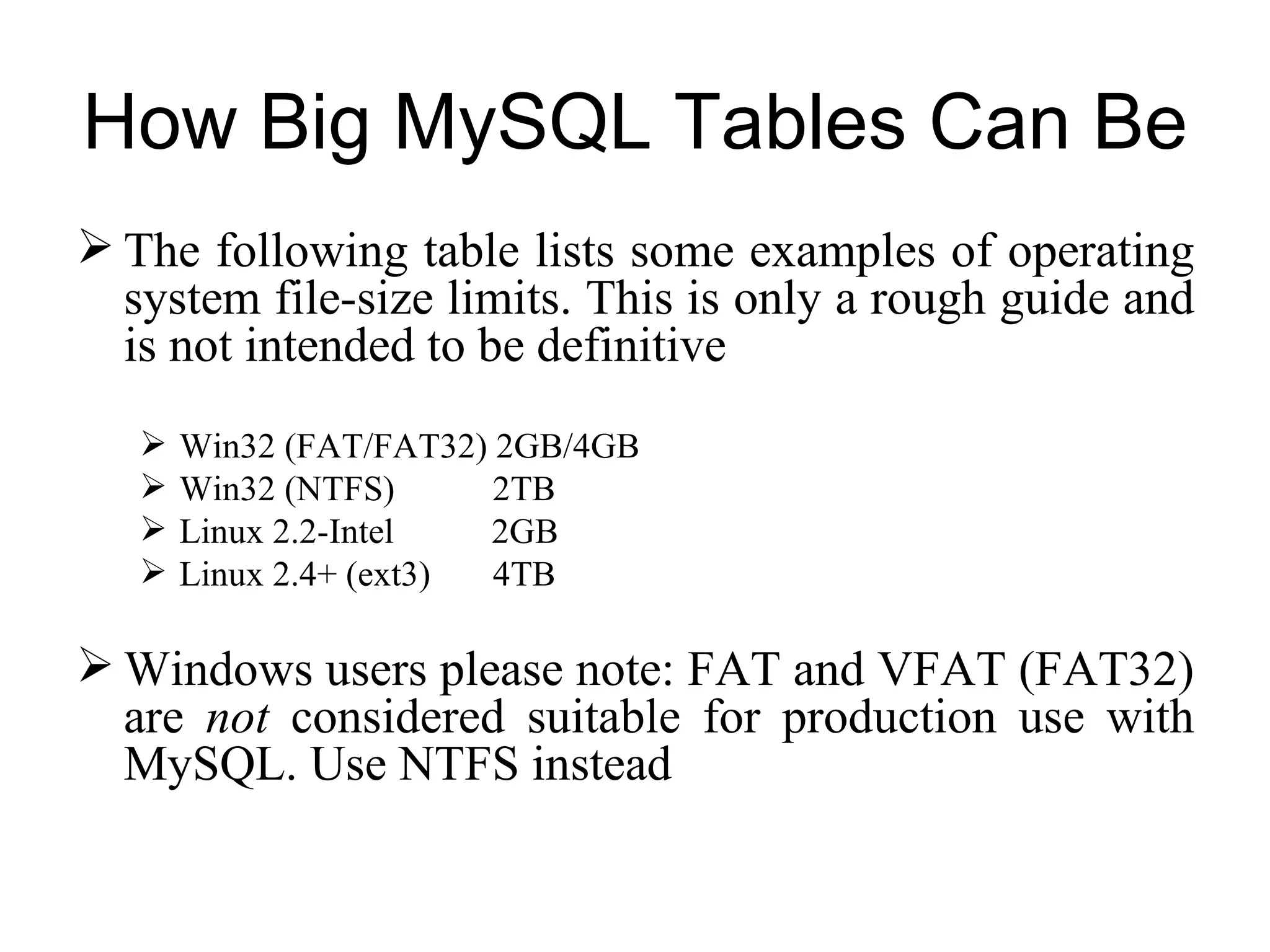 The following table lists some examples of operating system file-size limits. This is only a rough guide and is not intended to be definitive   Win32 (FAT/FAT32) 2GB/4GB Win32 (NTFS)  2TB Linux 2.2-Intel  2GB  Linux 2.4+ (ext3)  4TB  Windows users please note: FAT and VFAT (FAT32) are  not  considered suitable for production use with MySQL. Use NTFS instead  How Big MySQL Tables Can Be  