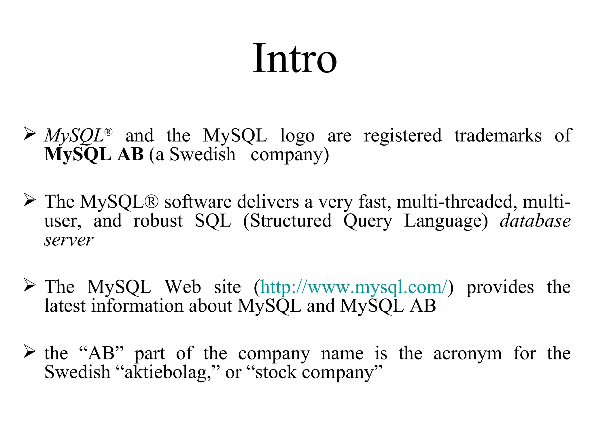 Intro MySQL ®  and the MySQL logo are registered trademarks of  MySQL AB  (a Swedish  company) The MySQL® software delivers a very fast, multi-threaded, multi-user, and robust SQL (Structured Query Language)  database server The MySQL Web site ( http://www.mysql.com/ ) provides the latest information about MySQL and MySQL AB   the “AB” part of the company name is the acronym for the Swedish “aktiebolag,” or “stock company”  