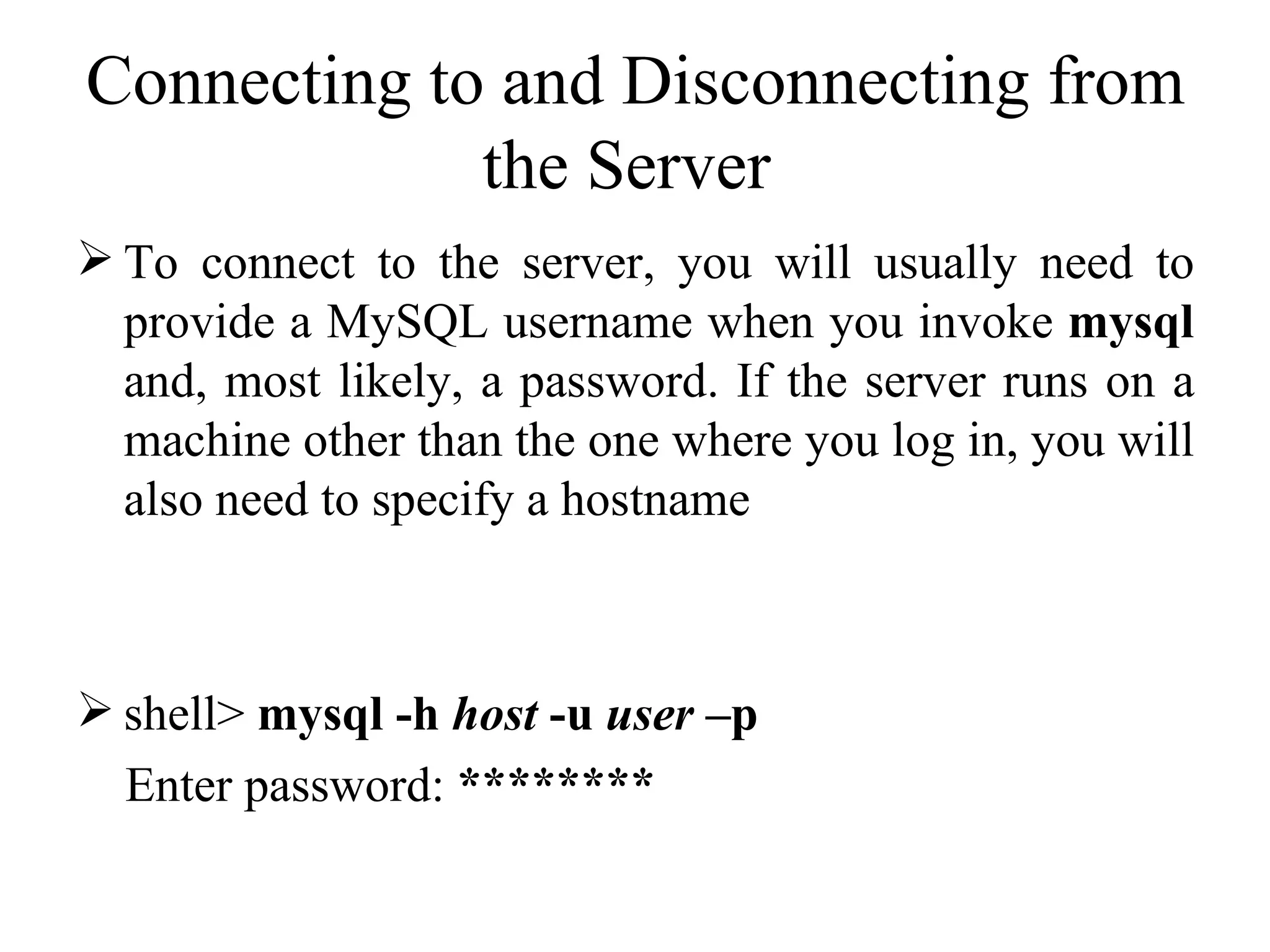 Connecting to and Disconnecting from the Server  To connect to the server, you will usually need to provide a MySQL username when you invoke  mysql  and, most likely, a password. If the server runs on a machine other than the one where you log in, you will also need to specify a hostname  shell>  mysql -h  host  -u  user  –p Enter password:  ********   