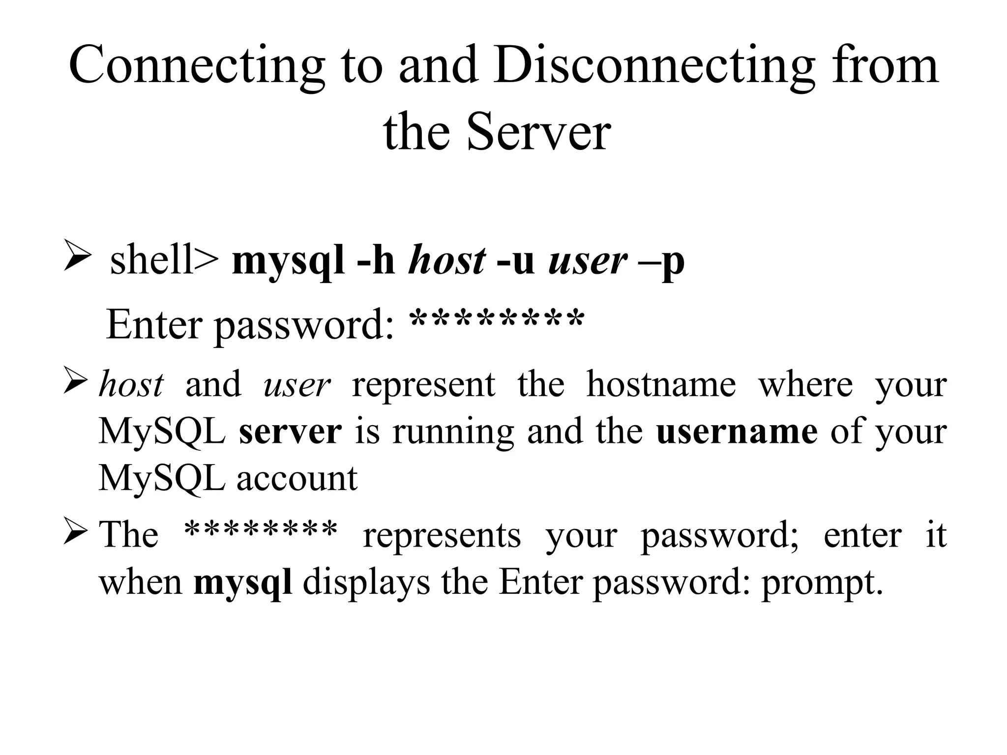 Connecting to and Disconnecting from the Server  shell>  mysql -h  host  -u  user  –p Enter password:  ********   host  and  user  represent the hostname where your MySQL  server  is running and the  username  of your MySQL account  The ******** represents your password; enter it when  mysql  displays the Enter password: prompt.  