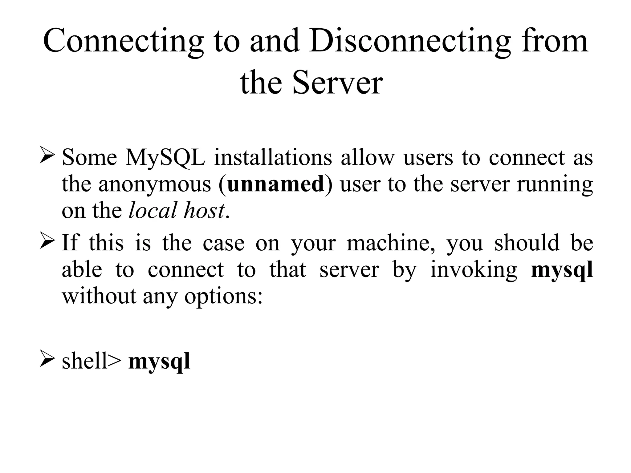 Connecting to and Disconnecting from the Server  Some MySQL installations allow users to connect as the anonymous ( unnamed ) user to the server running on the  local host .  If this is the case on your machine, you should be able to connect to that server by invoking  mysql  without any options:  shell>  mysql   