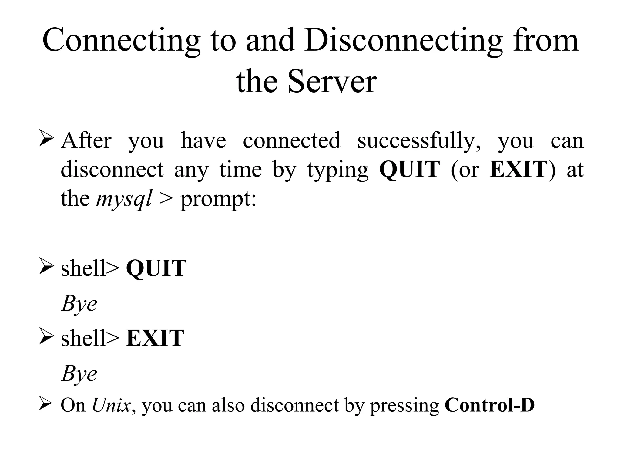Connecting to and Disconnecting from the Server  After you have connected successfully, you can disconnect any time by typing  QUIT  (or  EXIT ) at the  mysql >  prompt:  shell>  QUIT Bye shell>  EXIT Bye On  Unix , you can also disconnect by pressing  Control-D  