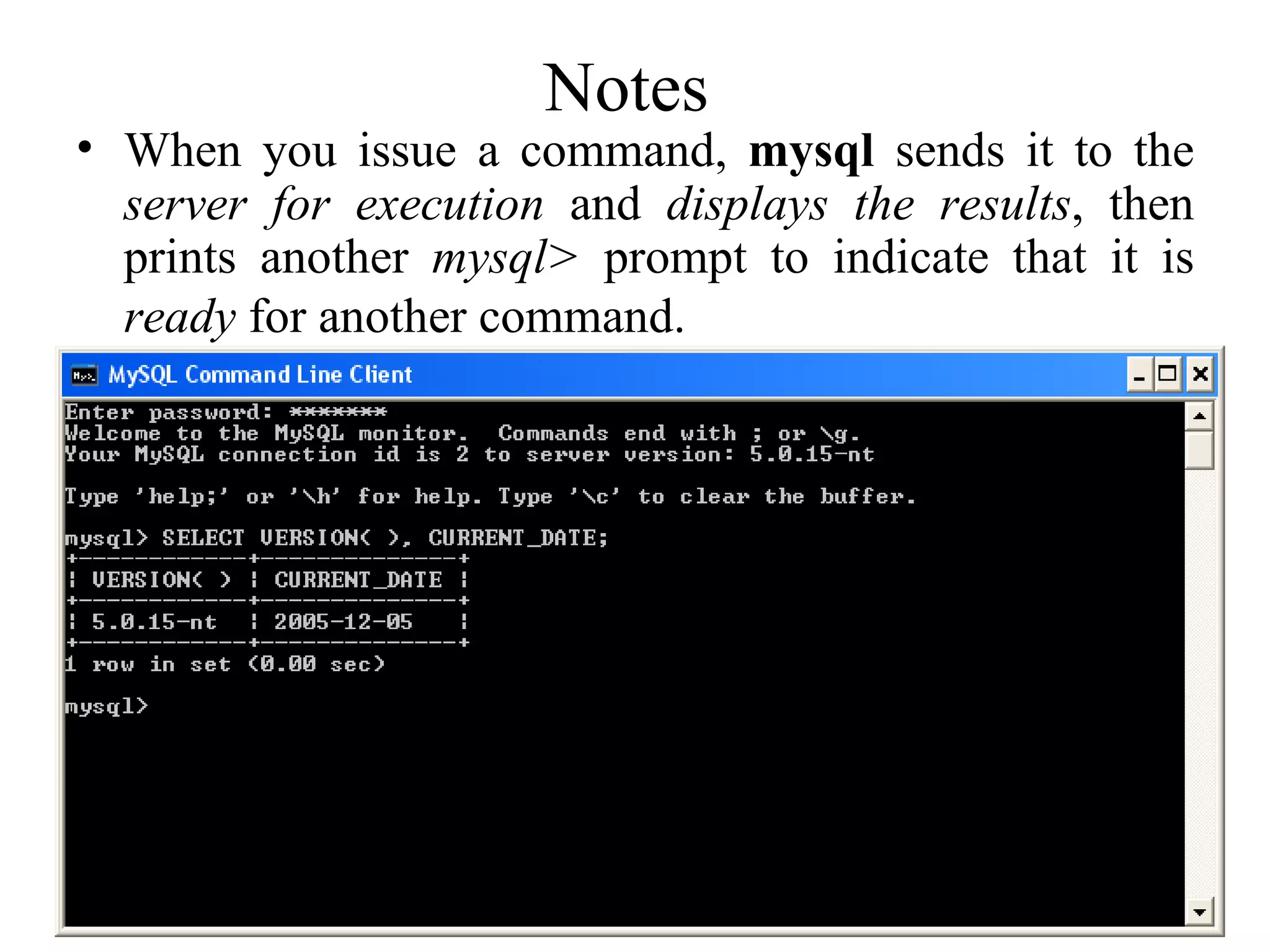 Notes  When you issue a command,  mysql  sends it to the  server for execution  and  displays the results , then prints another  mysql>  prompt to indicate that it is  ready  for another command.   