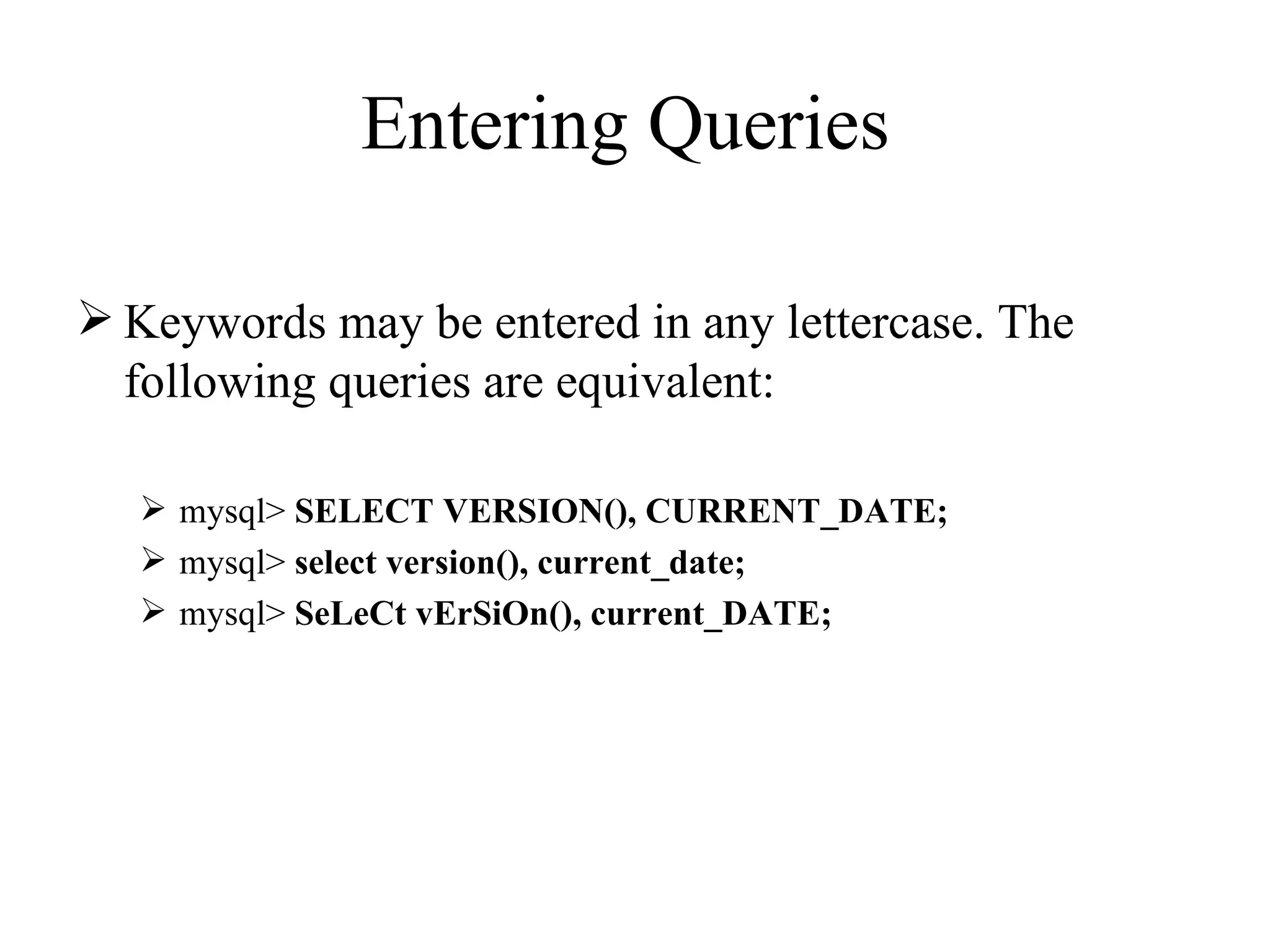 Entering Queries  Keywords may be entered in any lettercase. The following queries are equivalent:  mysql>  SELECT VERSION(), CURRENT_DATE; mysql>  select version(), current_date;   mysql>  SeLeCt vErSiOn(), current_DATE;   