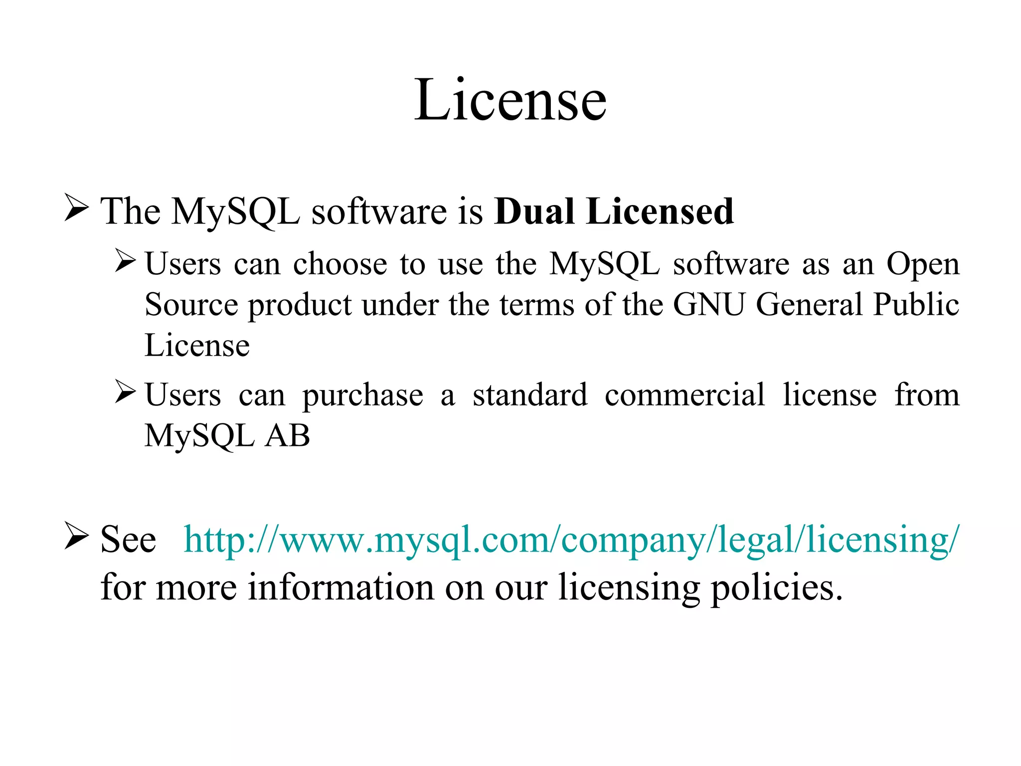 License The MySQL software is  Dual Licensed Users can choose to use the MySQL software as an Open Source product under the terms of the GNU General Public License  Users can purchase a standard commercial license from MySQL AB  See  http://www.mysql.com/company/ legal / licensing /  for more information on our licensing policies.  