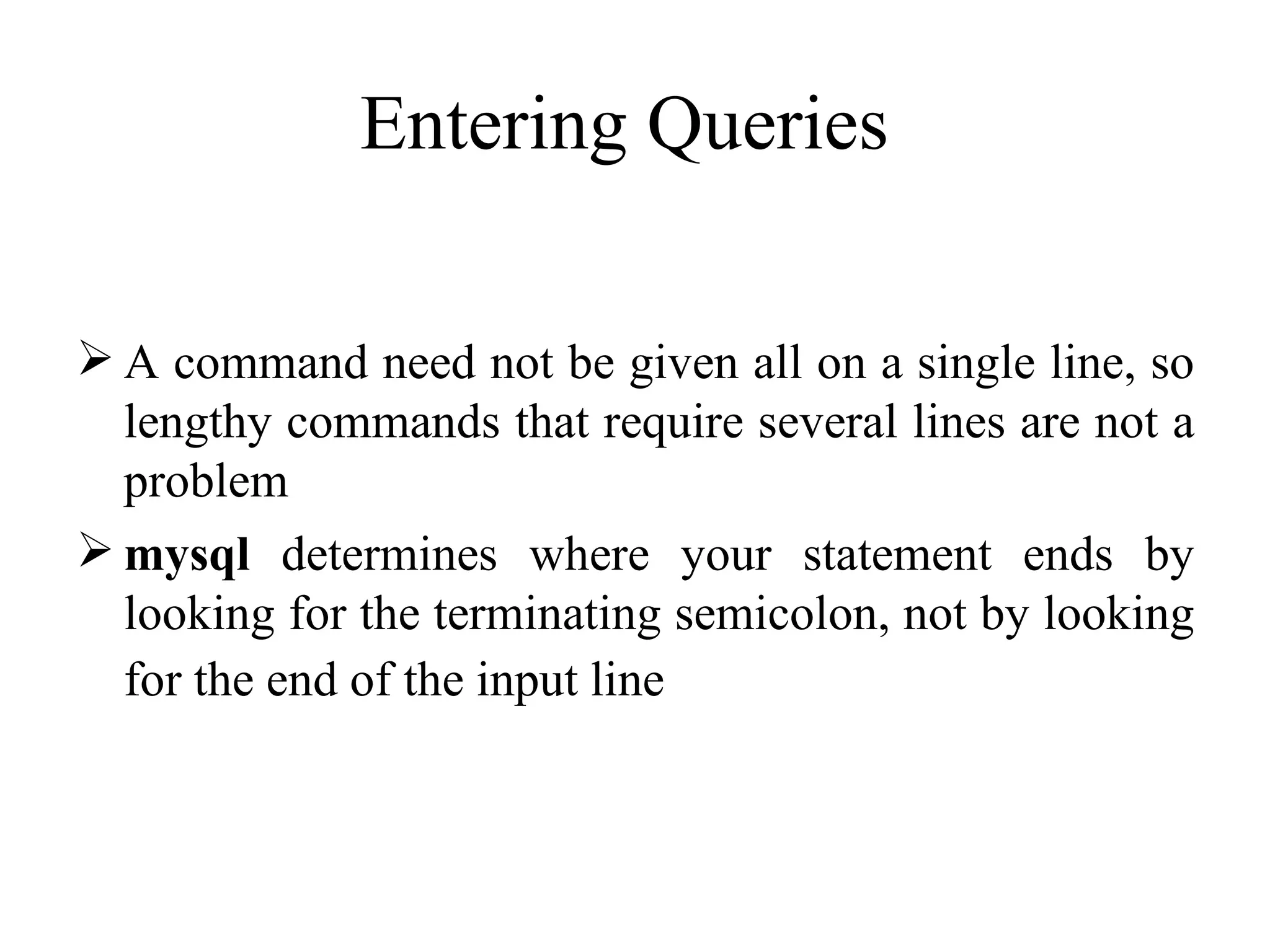 A command need not be given all on a single line, so lengthy commands that require several lines are not a problem mysql  determines where your statement ends by looking for the terminating semicolon, not by looking for the end of the input line   Entering Queries   