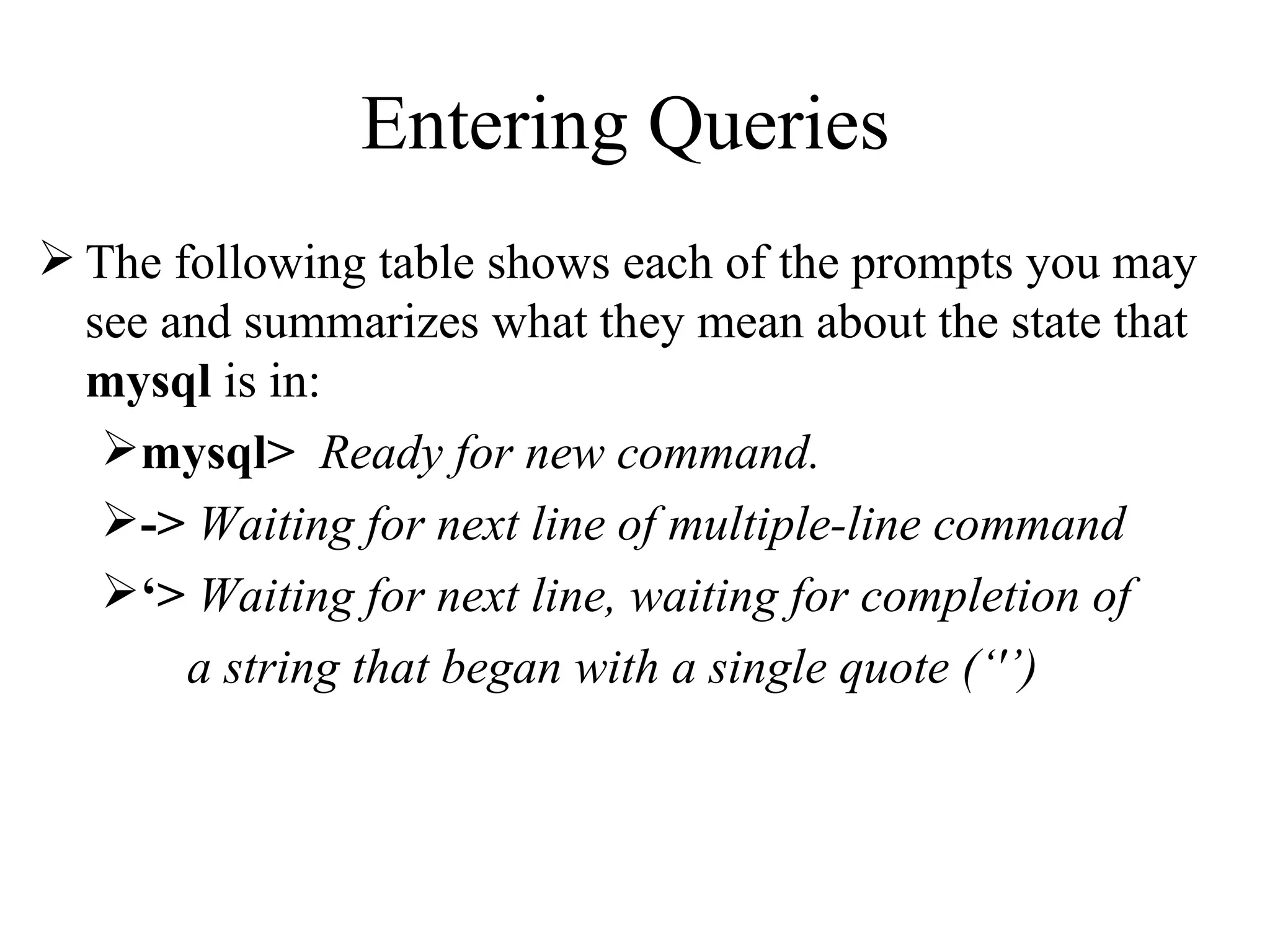 The following table shows each of the prompts you may see and summarizes what they mean about the state that  mysql  is in: mysql>   Ready for new command. ->   Waiting for next line of multiple-line command ‘ >   Waiting for next line, waiting for completion of  a string that began with a single quote (‘'’) Entering Queries  