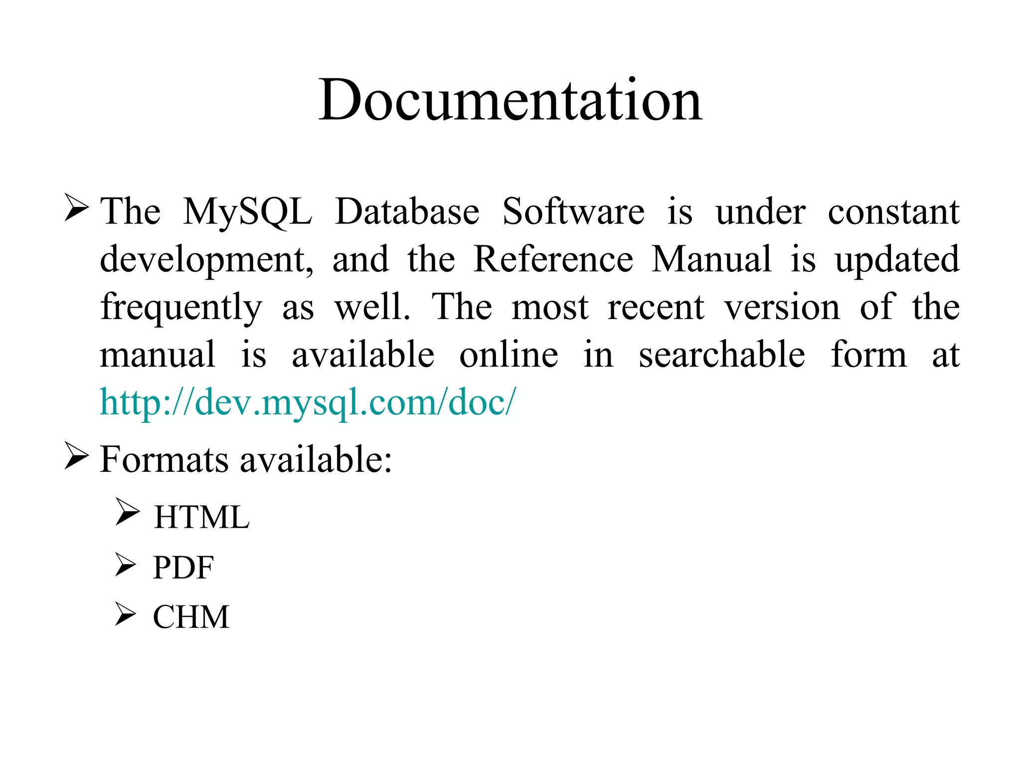 Documentation The MySQL Database Software is under constant development, and the Reference Manual is updated frequently as well. The most recent version of the manual is available online in searchable form at  http:// dev.mysql.com / doc /   Formats available: HTML PDF  CHM  