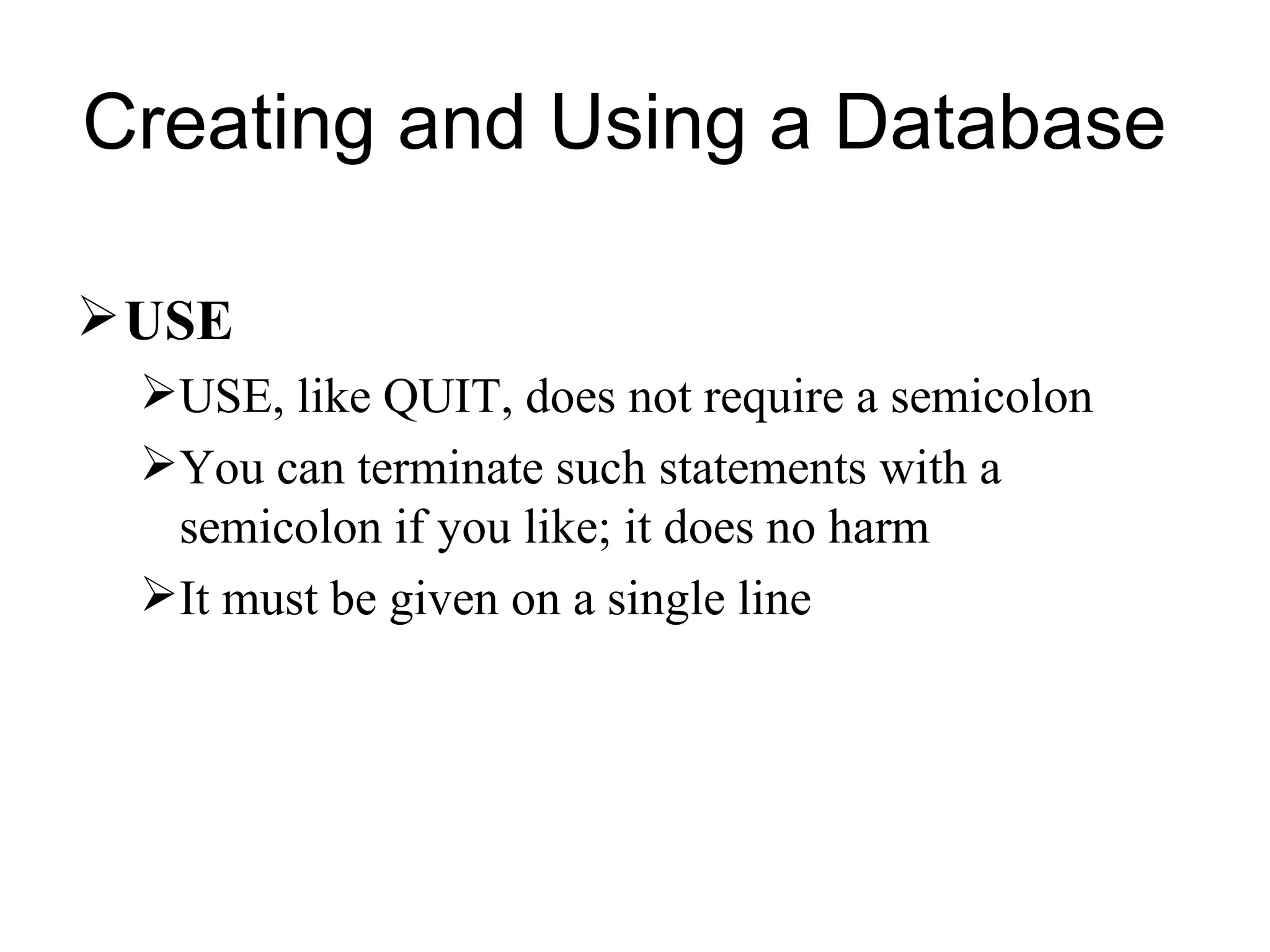 USE USE, like QUIT, does not require a semicolon You can terminate such statements with a semicolon if you like; it does no harm  It must be given on a single line  Creating and Using a Database  