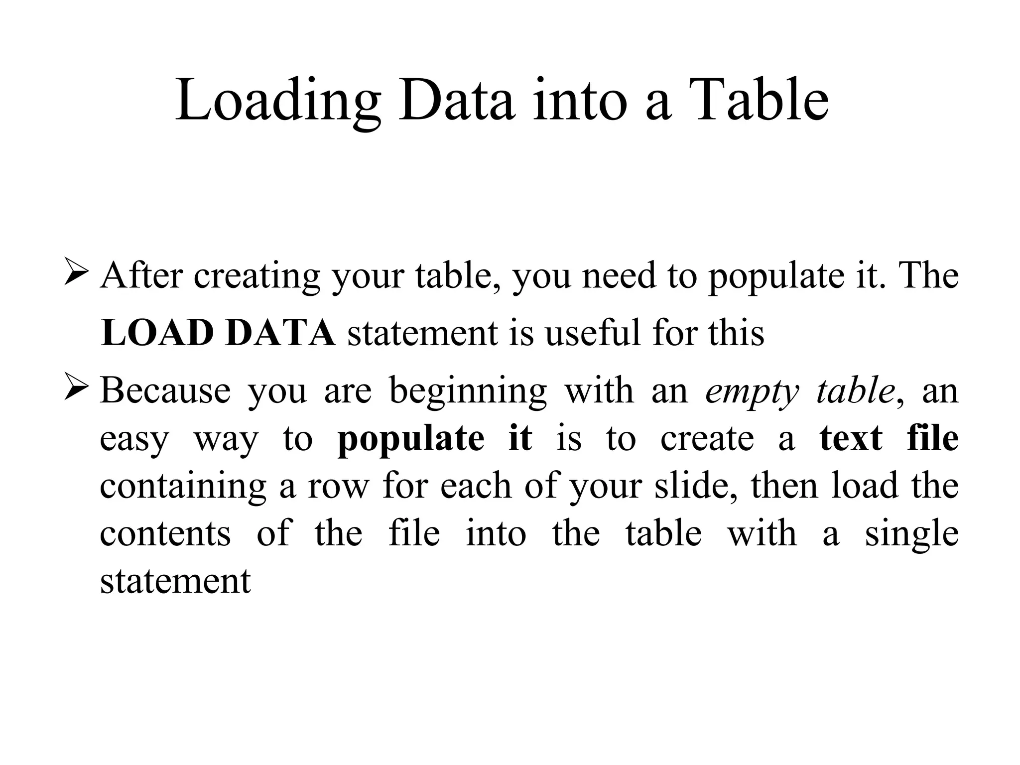 Loading Data into a Table  After creating your table, you need to populate it. The  LOAD DATA  statement is useful for this Because you are beginning with an  empty table , an easy way to  populate it  is to create a  text file  containing a row for each of your slide, then load the contents of the file into the table with a single statement  