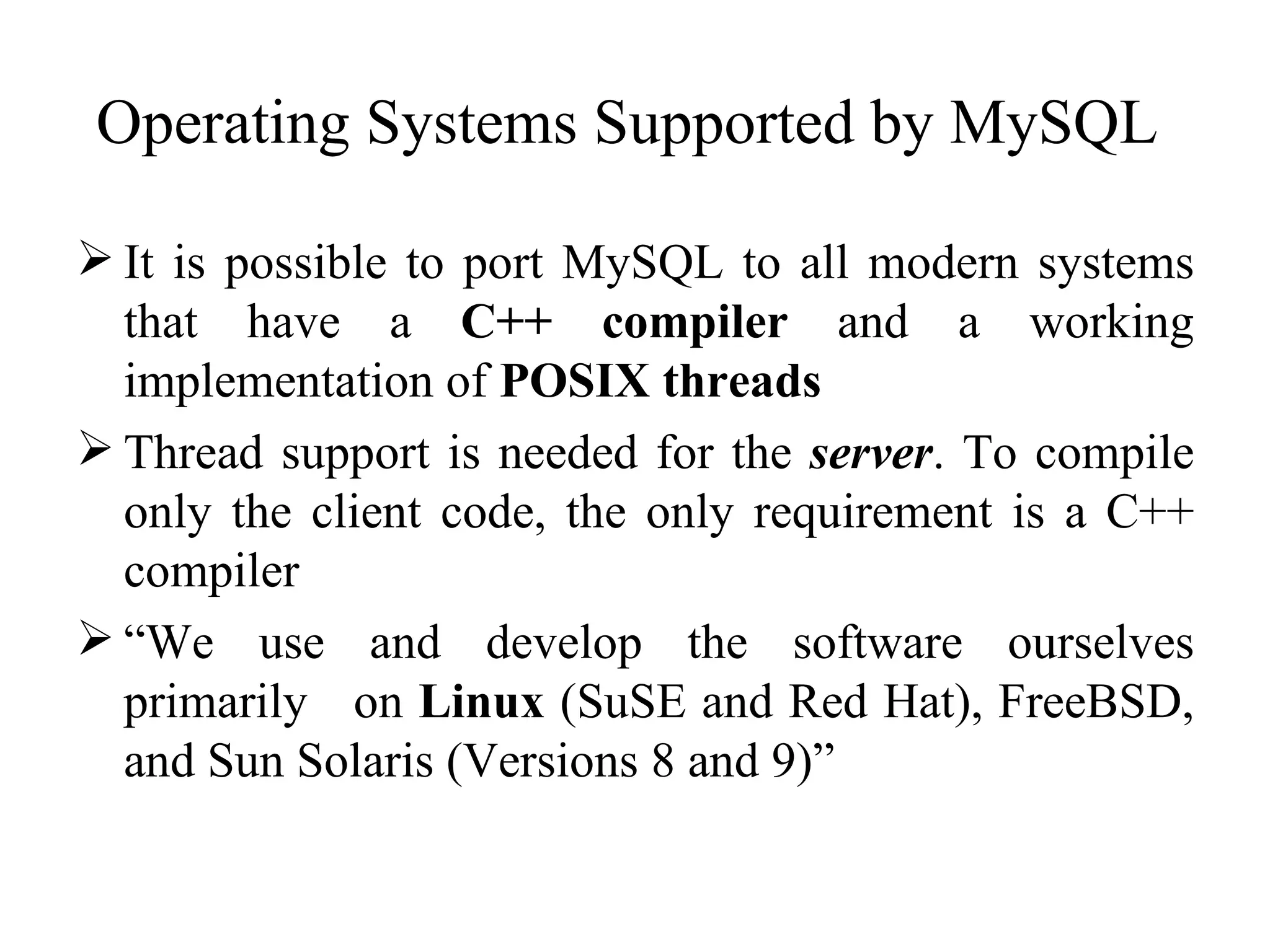 Operating Systems Supported by MySQL  It is possible to port MySQL to all modern systems that have a  C++ compiler  and a working implementation of  POSIX threads Thread support is needed for the  server . To compile only the client code, the only requirement is a C++ compiler “ We use and develop the software ourselves primarily  on  Linux  (SuSE and Red Hat), FreeBSD, and Sun Solaris (Versions 8 and 9)”  