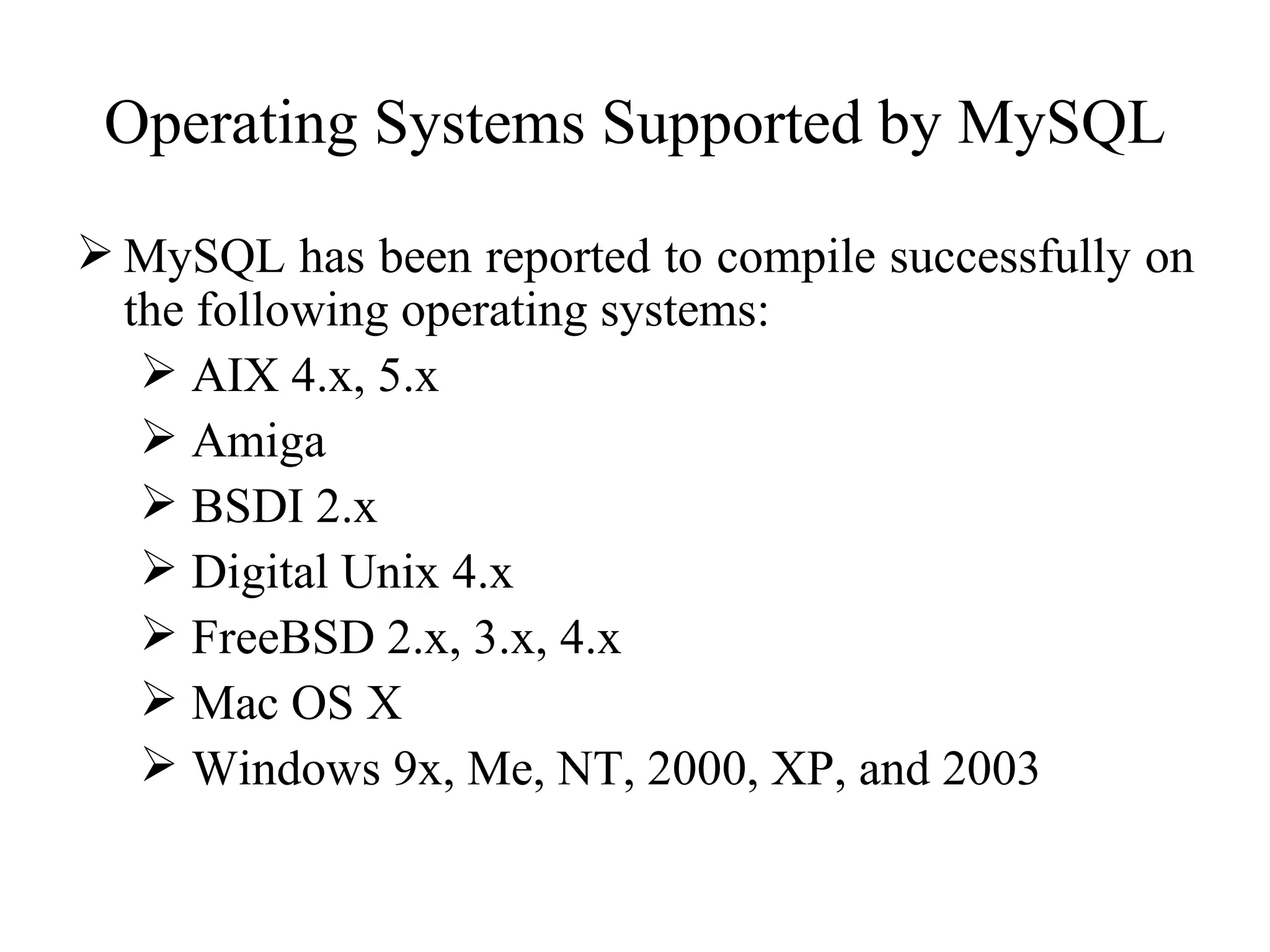 Operating Systems Supported by MySQL MySQL has been reported to compile successfully on the following operating systems: AIX 4.x, 5.x  Amiga  BSDI 2.x  Digital Unix 4.x  FreeBSD 2.x, 3.x, 4.x  Mac OS X  Windows 9x, Me, NT, 2000, XP, and 2003  