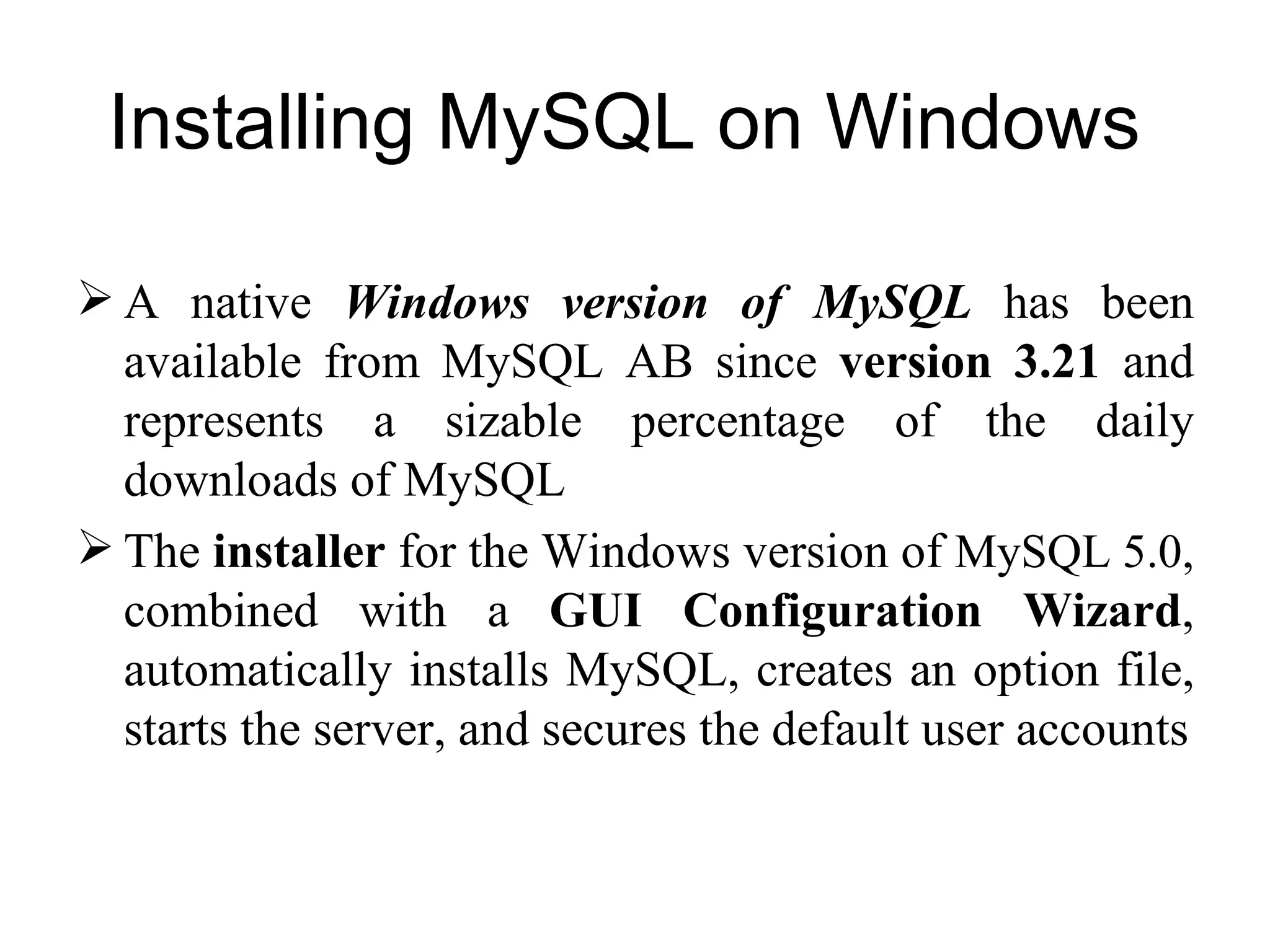 Installing MySQL on Windows  A native  Windows version of MySQL  has been available from MySQL AB since  version 3.21  and represents a sizable percentage of the daily downloads of MySQL The  installer  for the Windows version of  MySQL 5.0,  combined with a  GUI Configuration Wizard , automatically installs MySQL, creates an option file, starts the server, and secures the default user accounts 